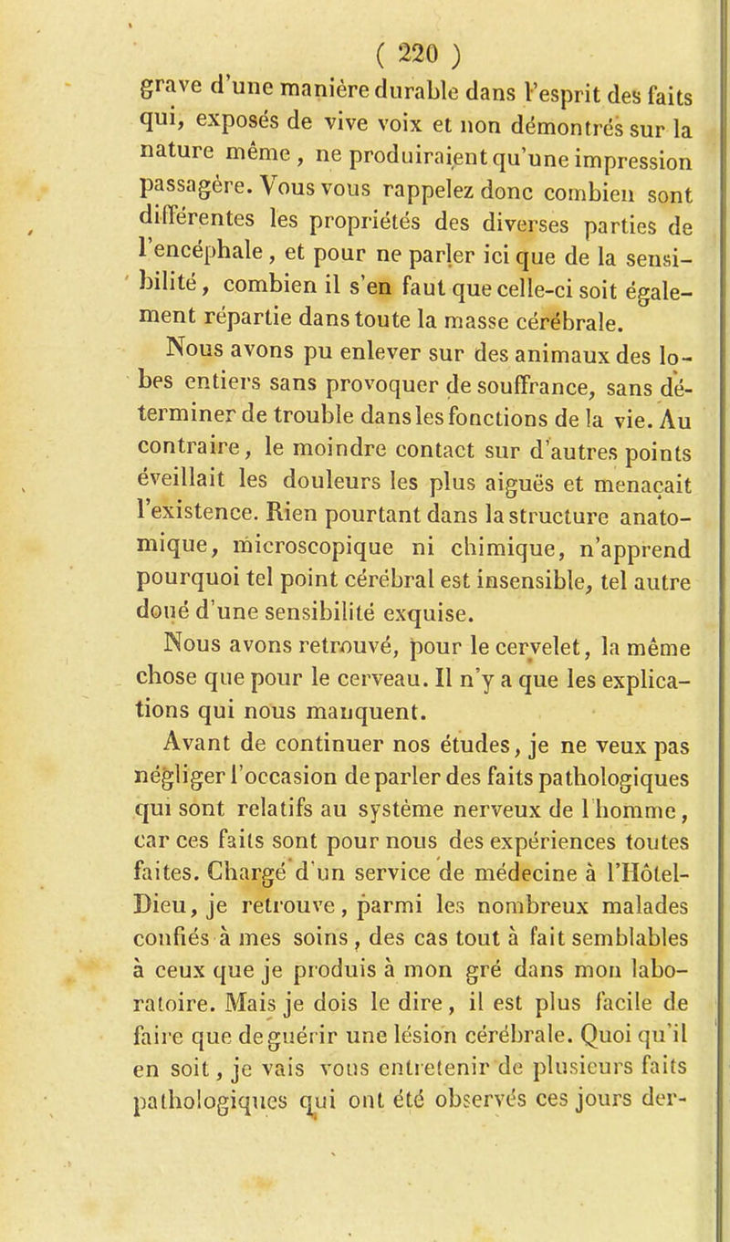 grave d'une manière durable dans l'esprit des faits qui, exposés de vive voix et non démontrés sur la nature même, ne produiraient qu'une impression passagère. Vous vous rappelez donc combien sont différentes les propriétés des diverses parties de l'encéphale, et pour ne parler ici que de la sensi- bilité, combien il s'en faut que celle-ci soit égale- ment répartie dans toute la masse cérébrale. Nous avons pu enlever sur des animaux des lo- bes entiers sans provoquer de souffrance, sans dé- terminer de trouble dans les fonctions de la vie. Au contraire, le moindre contact sur d'autres points éveillait les douleurs les plus aiguës et menaçait l'existence. Rien pourtant dans la structure anato- mique, microscopique ni chimique, n'apprend pourquoi tel point cérébral est insensible, tel autre doué d'une sensibilité exquise. Nous avons retrouvé, pour le cervelet, la même chose que pour le cerveau. Il n'y a que les explica- tions qui nous manquent. Avant de continuer nos études, je ne veux pas négliger l'occasion de parler des faits pathologiques qui sont relatifs au système nerveux de 1 homme, car ces faits sont pour nous des expériences toutes faites. Chargé d'un service de médecine à l'Hôlel- Dieu, je retrouve, parmi les nombreux malades confiés à mes soins , des cas tout à fait semblables à ceux que je produis à mon gré dans mon labo- ratoire. Mais je dois le dire, il est plus facile de faire que de guérir une lésion cérébrale. Quoi qu'il en soit, je vais vous entretenir de plusieurs faits pathologiques qui ont été observés ces jours der-