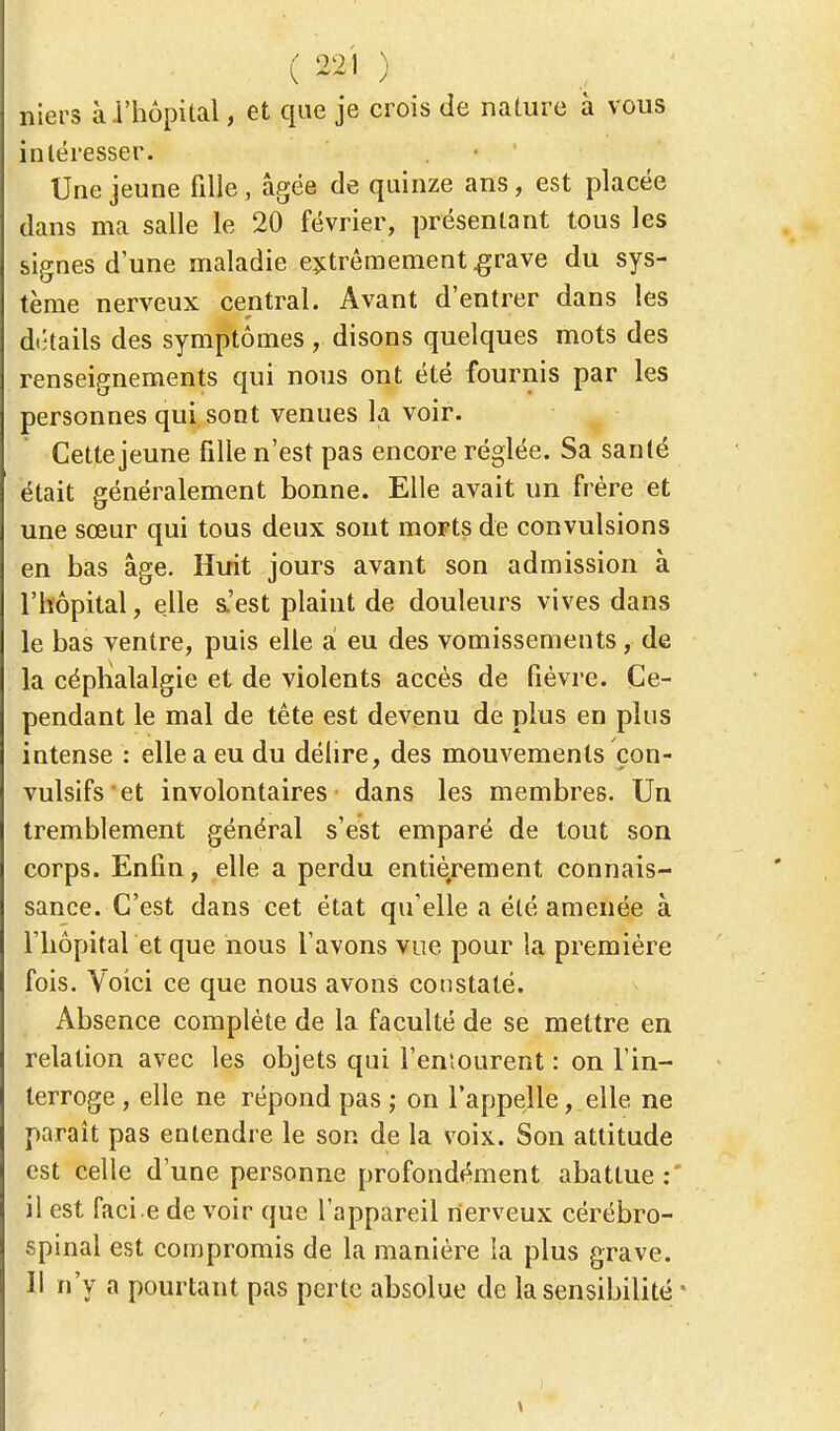 niers à l'hôpital, et que je crois de nature à vous intéresser. Une jeune fille , âgée de quinze ans, est placée dans ma salle le 20 février, présentant tous les signes dune maladie extrêmement grave du sys- tème nerveux central. Avant d'entrer dans les détails des symptômes , disons quelques mots des renseignements qui nous ont été fournis par les personnes qui sont venues la voir. Cettejeune fille n'est pas encore réglée. Sa santé était généralement bonne. Elle avait un frère et une sœur qui tous deux sont morts de convulsions en bas âge. Huit jours avant son admission à l'hôpital, elle s.'est plaint de douleurs vives dans le bas ventre, puis elle à eu des vomissements, de la céphalalgie et de violents accès de fièvre. Ce- pendant le mal de tête est devenu de plus en plus intense : elle a eu du délire, des mouvements çon- vulsifs et involontaires dans les membres. Un tremblement général s'est emparé de tout son corps. Enfin, elle a perdu entièrement connais- sance. G'est dans cet état qu'elle a été amenée à l'hôpital et que nous l'avons vue pour la première fois. Voici ce que nous avons constaté. Absence complète de la faculté de se mettre en relation avec les objets qui l'entourent : on l'in- terroge , elle ne répond pas ; on l'appelle, elle ne paraît pas entendre le son de la voix. Son attitude est celle d'une personne profondément abattue: il est facie de voir que l'appareil nerveux cérébro- spinal est compromis de la manière la plus grave. Il n'y a pourtant pas perte absolue de la sensibilité *