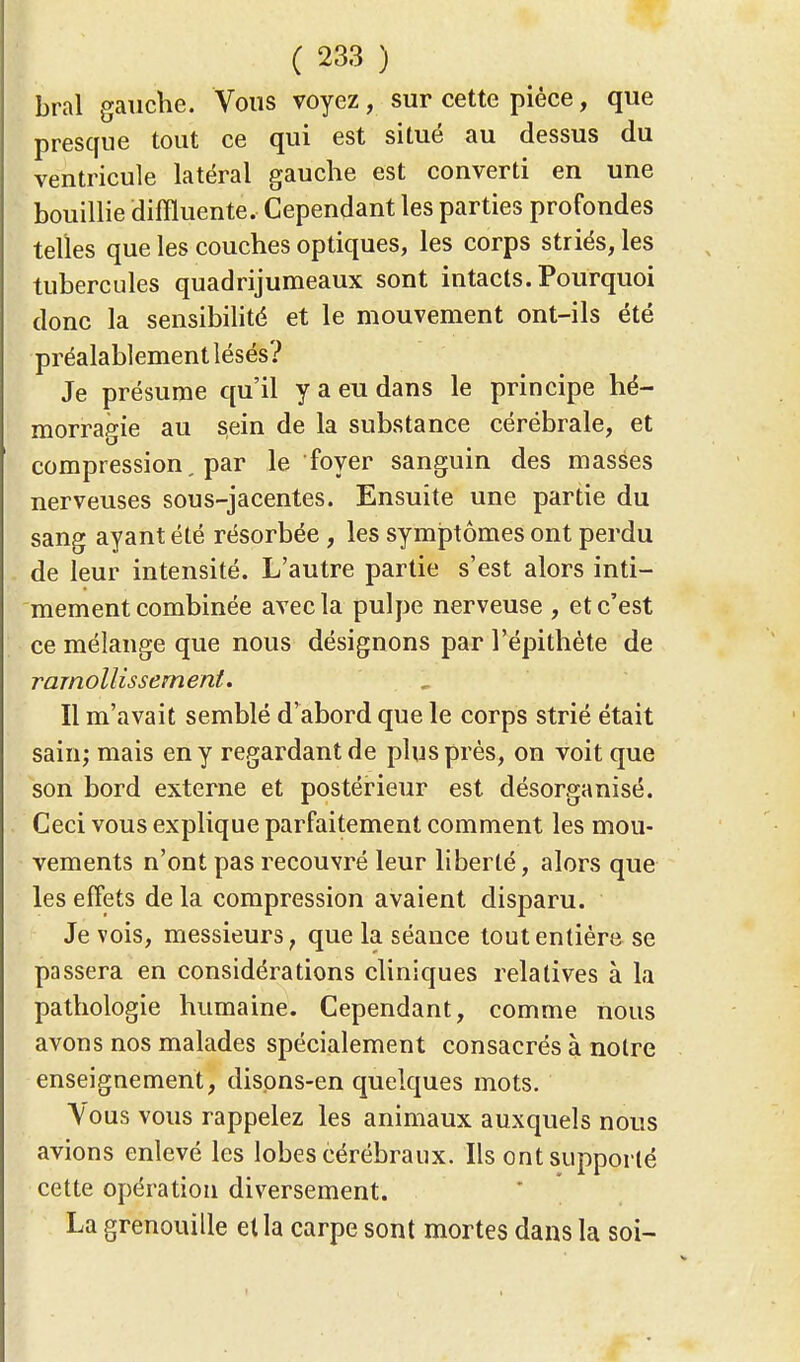 bral gauche. Vous voyez, sur cette pièce, que presque tout ce qui est situé au dessus du ventricule latéral gauche est converti en une bouillie difïluente. Cependant les parties profondes telles que les couches optiques, les corps striés, les tubercules quadrijumeaux sont intacts. Pourquoi donc la sensibilité et le mouvement ont-ils été préalablement lésés? Je présume qu'il y a eu dans le principe hé- morragie au sein de la substance cérébrale, et compression, par le foyer sanguin des masses nerveuses sous-jacentes. Ensuite une partie du sang ayant été résorbée , les symptômes ont perdu de leur intensité. L'autre partie s'est alors inti- mement combinée avec la pulpe nerveuse , et c'est ce mélange que nous désignons par l'épithéte de ramollissement. Il m'avait semblé d'abord que le corps strié était sain; mais en y regardant de plus près, on voit que son bord externe et postérieur est désorganisé. Ceci vous explique parfaitement comment les mou- vements n'ont pas recouvré leur liberté, alors que les effets de la compression avaient disparu. Je vois, messieurs f que la séance tout entière se passera en considérations cliniques relatives à la pathologie humaine. Cependant, comme nous avons nos malades spécialement consacrés à noire enseignement, disons-en quelques mots. Vous vous rappelez les animaux auxquels nous avions enlevé les lobes cérébraux. Ils ont supporté cette opération diversement. La grenouille et la carpe sont mortes dans la soi-