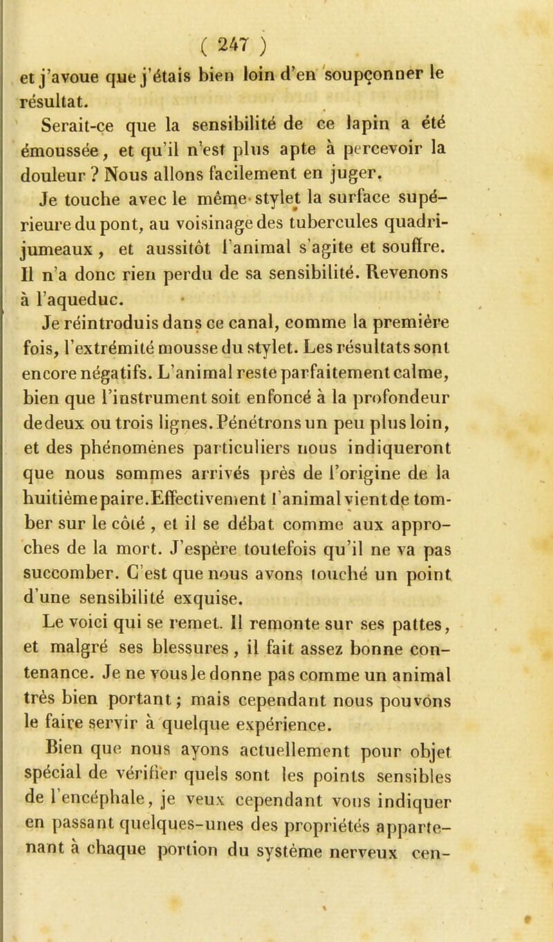 et j'avoue que j'étais bien loin d'en soupçonner le résultat. Serait-ce que la sensibilité de ce lapin a été émoussée, et qu'il n'est plus apte à percevoir la douleur ? Nous allons facilement en juger. Je touche avec le même stylet la surface supé- rieure du pont, au voisinage des tubercules quadri- jumeaux , et aussitôt l'animal s'agite et souffre. Il n'a donc rien perdu de sa sensibilité. Revenons à l'aqueduc. Je réintroduis dans ce canal, comme la première fois, l'extrémité mousse du stylet. Les résultats sont encore négatifs. L'animal reste parfaitement calme, bien que l'instrument soit enfoncé à la profondeur dedeux ou trois lignes. Pénétrons un peu plus loin, et des phénomènes particuliers nous indiqueront que nous sommes arrivés près de l'origine de la huitième paire.Effectivement l'animal vientde tom- ber sur le côlé , et il se débat comme aux appro- ches de la mort. J'espère toutefois qu'il ne va pas succomber. C'est que nous avons touché un point d'une sensibilité exquise. Le voici qui se remet. Il remonte sur ses pattes, et malgré ses blessures, il fait assez bonne con- tenance. Je ne vous le donne pas comme un animal très bien portant; mais cependant nous pouvons le faire servir à quelque expérience. Bien que nous ayons actuellement pour objet spécial de vérifier quels sont les points sensibles de l'encéphale, je veux cependant vous indiquer en passant quelques-unes des propriétés apparte- nant à chaque portion du système nerveux cen-