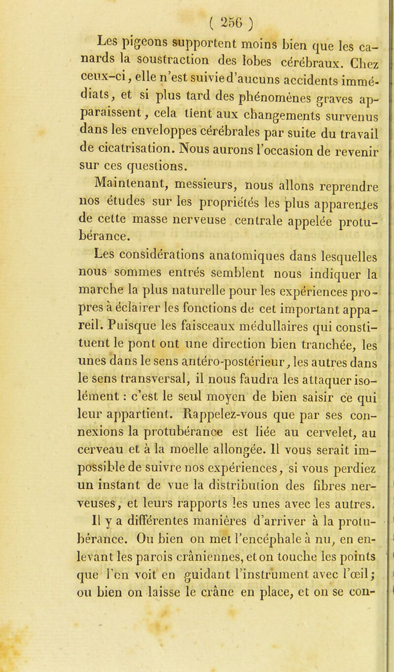 Les pigeons supportent moins bien que les ca- nards la soustraction des lobes cérébraux. Chez ceux-ci, elle n'est suivie d'aucuns accidents immé- diats, et si plus tard des phénomènes graves ap- paraissent , cela tient aux changements survenus dans les enveloppes cérébrales par suite du travail de cicatrisation. Nous aurons l'occasion de revenir sur ces questions. Maintenant, messieurs, nous allons reprendre nos études sur les propriétés les plus apparences de cette masse nerveuse centrale appelée protu- bérance. Les considérations anatomiques dans lesquelles nous sommes entrés semblent nous indiquer la marche la plus naturelle pour les expériences pro- pres à éclairer les fonctions de cet important appa- reil. Puisque les faisceaux médullaires qui consti- tuent le pont ont une direction bien tranchée, les unes dans le sens antéro-postérieur, les autres dans le sens transversal, il nous faudra les attaquer iso- lément : c'est le seul moyen de bien saisir ce qui leur appartient. Rappelez-vous que par ses con- nexions la protubérance est liée au cervelet, au cerveau et à la moelle allongée. Il vous serait im- possible de suivre nos expériences, si vous perdiez un instant de vue la distribution des fibres ner- veuses, et leurs rapports les unes avec les autres. Il y a différentes manières d'arriver à la protu- bérance. Ou bien on met l'encéphale à nu, en en- levant les parois crâniennes, et on touche les points que Fbïï voit en guidant l'instrument avec l'œil; ou bien on laisse le crâne en place, et on se cou-