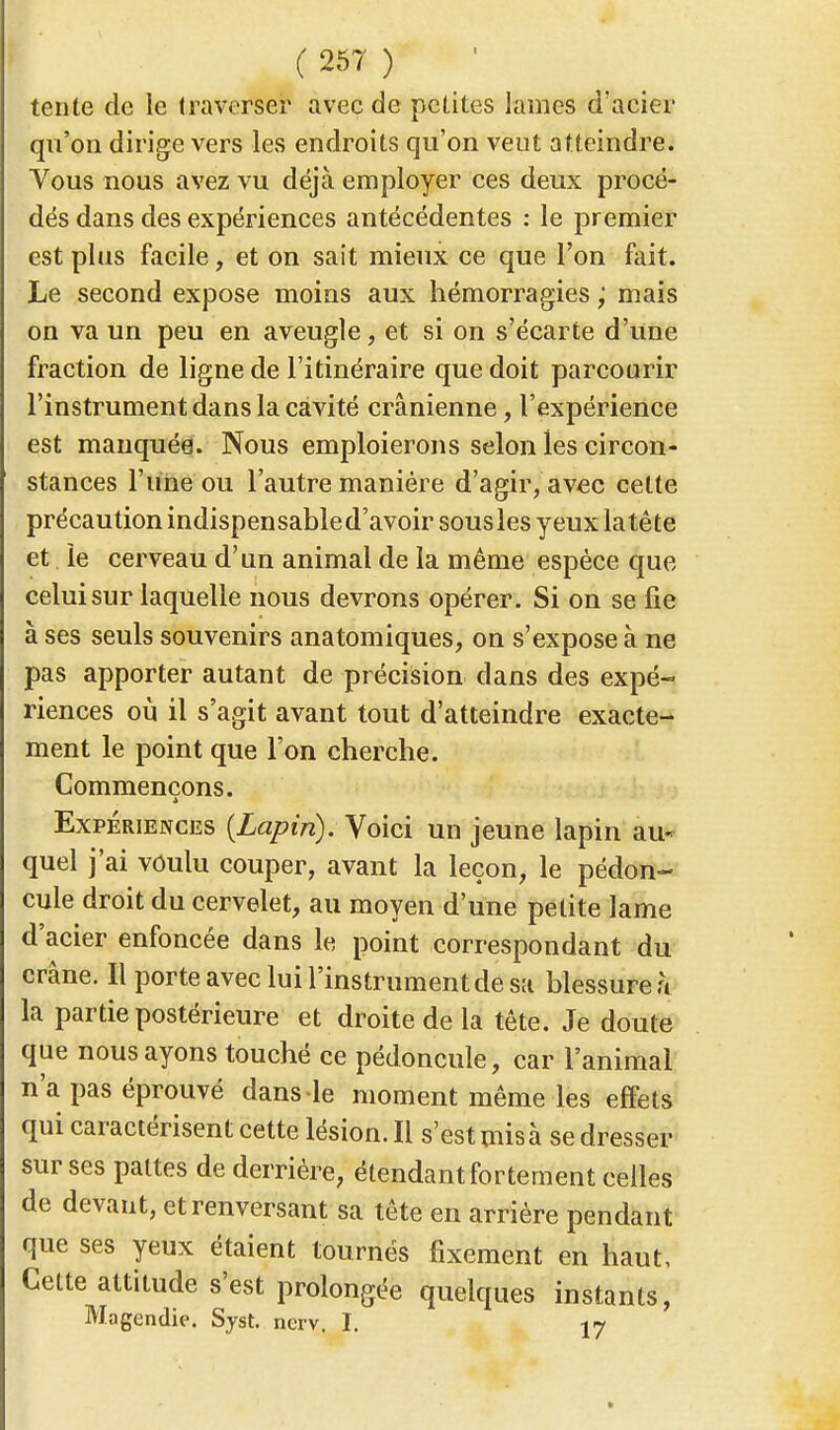 tente de le traverser avec de petites lames d'acier qu'on dirige vers les endroits qu'on veut atteindre. Vous nous avez vu déjà employer ces deux procé- dés dans des expériences antécédentes : le premier est plus facile, et on sait mieux ce que l'on fait. Le second expose moins aux hémorragies ; mais on va un peu en aveugle, et si on s'écarte d'une fraction de ligne de l'itinéraire que doit parcourir l'instrument dans la cavité crânienne, l'expérience est manquée. Nous emploierons selon les circon- stances l'une ou l'autre manière d'agir, avec celte précaution indispensable d'avoir sousles yeuxlatête et. le cerveau d'un animal de la même espèce que celui sur laquelle nous devrons opérer. Si on se fie à ses seuls souvenirs anatomiques, on s'expose à ne pas apporter autant de précision clans des expé- riences où il s'agit avant tout d'atteindre exacte- ment le point que l'on cherche. Commençons. Expériences {Lapin). Voici un jeune lapin au- quel j'ai voulu couper, avant la leçon, le pédon- cule droit du cervelet, au moyen d'une petite lame d'acier enfoncée dans le point correspondant du crâne. Il porte avec lui l'instrument de sa blessure à la partie postérieure et droite de la tête. Je doute que nous ayons touché ce pédoncule, car l'animal n'a pas éprouvé dans le moment même les effets qui caractérisent cette lésion. Il s'est mis à se dresser sur ses pattes de derrière, étendant fortement celles de devant, et renversant sa tête en arrière pendant que ses yeux étaient tournés fixement en haut. Cette attitude s'est prolongée quelques instants, Magendie. Syst. nerv. I. 17