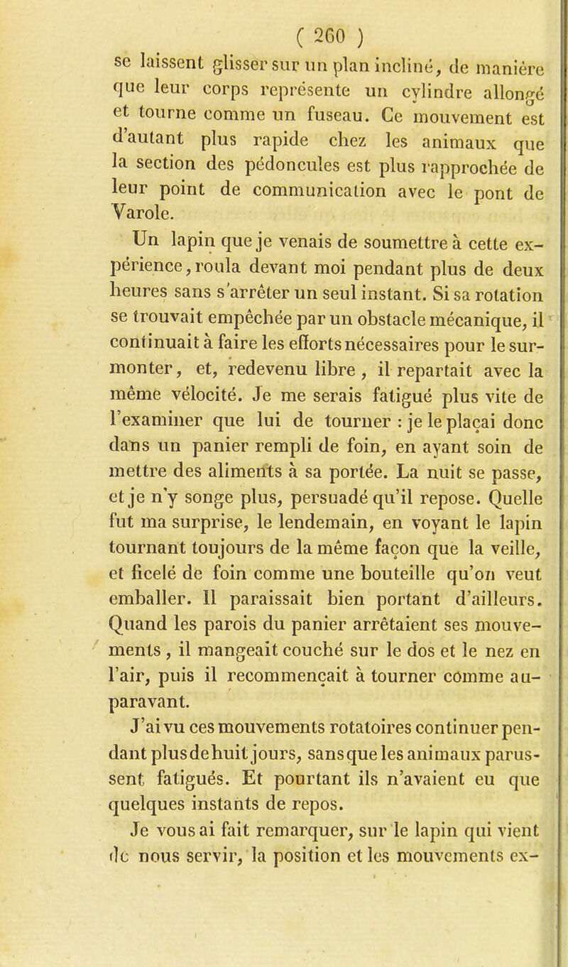 se laissent glisser sur un plan incliné, de manière que leur corps représente un cylindre allongé et tourne comme un fuseau. Ce mouvement est d'autant plus rapide chez les animaux que la section des pédoncules est plus rapprochée de leur point de communication avec le pont de Varole. Un lapin que je venais de soumettre à cette ex- périence, roula devant moi pendant plus de deux heures sans s'arrêter un seul instant. Si sa rotation se trouvait empêchée par un obstacle mécanique, il continuait à faire les efforts nécessaires pour le sur- monter, et, redevenu libre , il repartait avec la même vélocité. Je me serais fatigué plus vite de l'examiner que lui de tourner : je le plaçai donc dans un panier rempli de foin, en ayant soin de mettre des aliments à sa portée. La nuit se passe, et je n'y songe plus, persuadé qu'il repose. Quelle fut ma surprise, le lendemain, en voyant le lapin tournant toujours de la même façon que la veille, et ficelé de foin comme une bouteille qu'on veut emballer. 11 paraissait bien portant d'ailleurs. Quand les parois du panier arrêtaient ses mouve- ments , il mangeait couché sur le dos et le nez en l'air, puis il recommençait à tourner comme au- paravant. J'ai vu ces mouvements rotatoires continuer pen- dant plusdehuit jours, sansque les animaux parus- sent fatigués. Et pourtant ils n'avaient eu que quelques instants de repos. Je vous ai fait remarquer, sur le lapin qui vient de nous servir, la position et les mouvements ex-