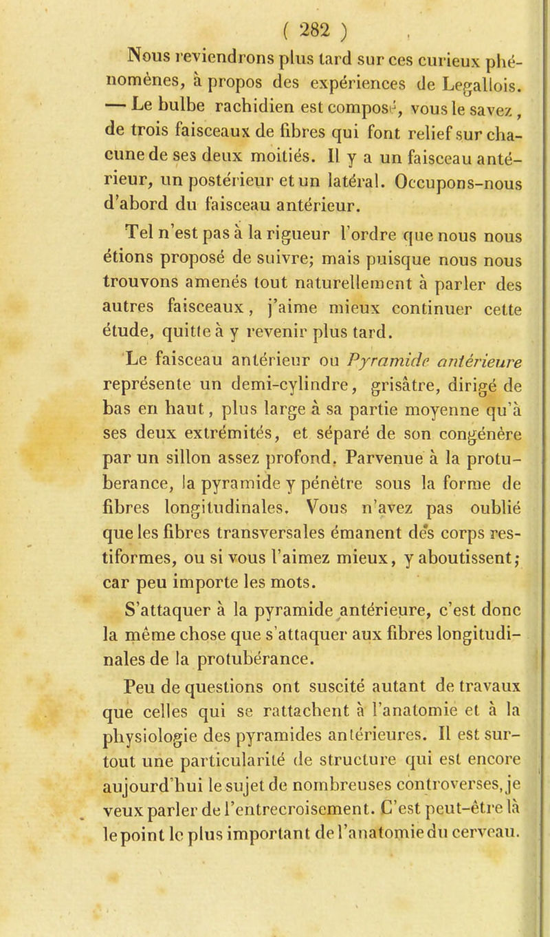 Nous reviendrons plus tard sur ces curieux phé- nomènes, à propos des expériences de Legallois. — Le bulbe rachidien est composé, vous le savez, de trois faisceaux de fibres qui font relief sur cha- cune de ses deux moitiés. Il y a un faisceau anté- rieur, un postérieur et un latéral. Occupons-nous d'abord du faisceau antérieur. Tel n'est pas à la rigueur l'ordre que nous nous étions proposé de suivre; mais puisque nous nous trouvons amenés tout naturellement à parler des autres faisceaux, j'aime mieux continuer cette étude, quitte à y revenir plus tard. Le faisceau antérieur ou Pyramide antérieure représente un demi-cylindre, grisâtre, dirigé de bas en haut, plus large à sa partie moyenne qu'à ses deux extrémités, et séparé de son congénère par un sillon assez profond. Parvenue à la protu- bérance, la pyramide y pénètre sous la forme de libres longitudinales. Vous n'avez pas oublié que les fibres transversales émanent de's corps res- tiformes, ou si vous l'aimez mieux, y aboutissent; car peu importe les mots. S'attaquer à la pyramide antérieure, c'est donc la même chose que s'attaquer aux fibres longitudi- nales de la protubérance. Peu de questions ont suscité autant de travaux que celles qui se rattachent à l'anatomie et à la physiologie des pyramides antérieures. Il est sur- tout une particularité de structure qui est encore aujourd'hui le sujet de nombreuses controverses, je veux parler de l'entrecroisement. C'est peut-être là lepoint le plus important del'anatomiedu cerveau.