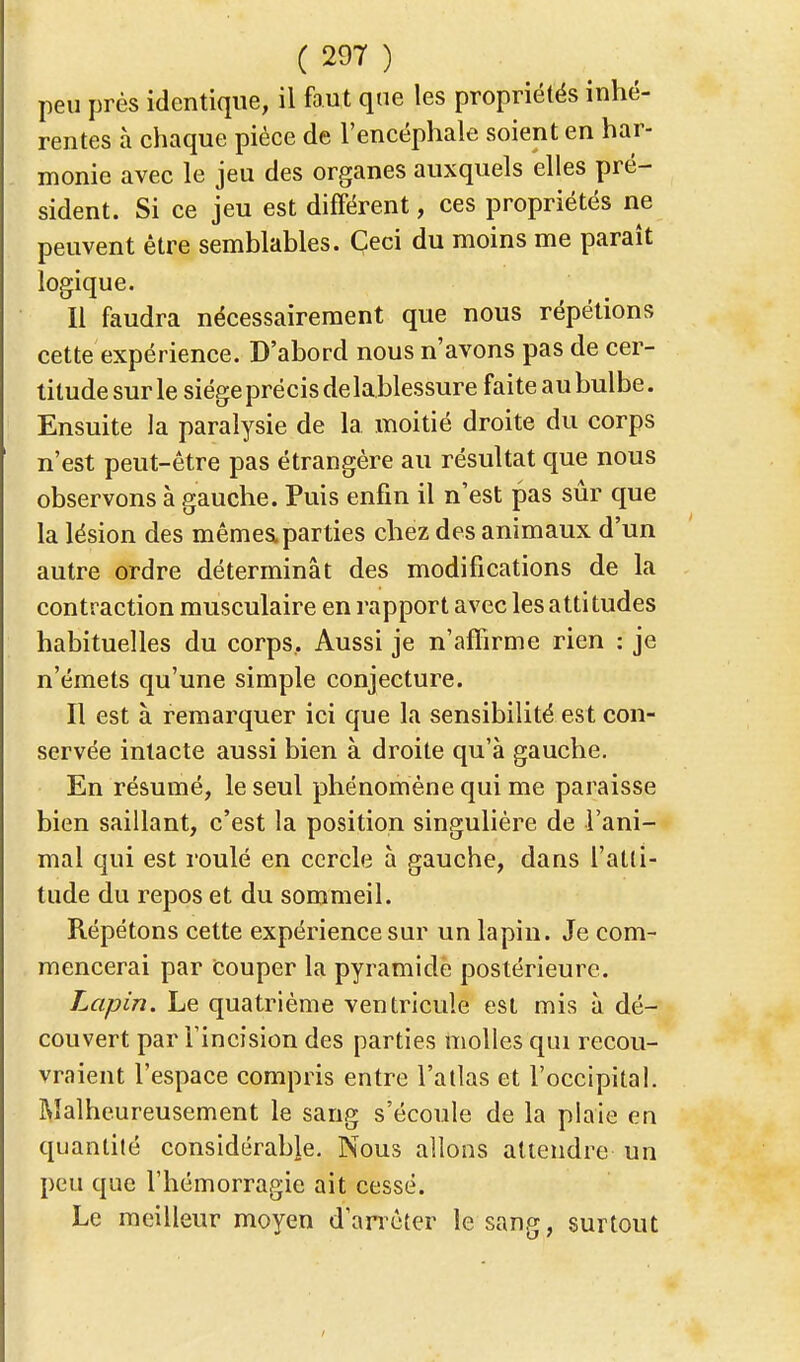 peu près identique, il faut que les propriétés inhé- rentes à chaque pièce de l'encéphale soient en har- monie avec le jeu des organes auxquels elles pré- sident. Si ce jeu est différent, ces propriétés ne peuvent être semblables. Ceci du moins me paraît logique. Il faudra nécessairement que nous répétions cette expérience. D'abord nous n'avons pas de cer- titude sur le siège précis de lablessure faite au bulbe. Ensuite la paralysie de la moitié droite du corps n'est peut-être pas étrangère au résultat que nous observons à gauche. Puis enfin il n'est pas sûr que la lésion des mêmes, parties chez des animaux d'un autre ordre déterminât des modifications de la contraction musculaire en rapport avec les attitudes habituelles du corps. Aussi je n'affirme rien : je n'émets qu'une simple conjecture. Il est à remarquer ici que la sensibilité est con- servée intacte aussi bien à droite qu'à gauche. En résumé, le seul phénomène qui me paraisse bien saillant, c'est la position singulière de l'ani- mal qui est roulé en cercle à gauche, dans l'atli- tude du repos et du sommeil. Répétons cette expérience sur un lapin. Je com- mencerai par Couper la pyramide postérieure. Lapin. Le quatrième ventricule est mis à dé- couvert par l'incision des parties molles qui recou- vraient l'espace compris entre l'atlas et l'occipital. Malheureusement le sang s'écoule de la plaie en quantité considérable. Nous allons attendre un peu que l'hémorragie ait cessé. Le meilleur moyen d'arrêter le sang, surtout