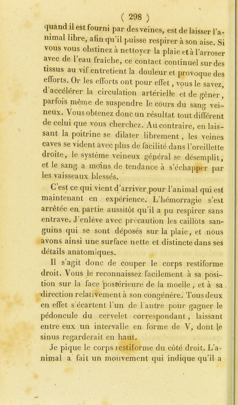 quand il est fourni par des veines, est de laisser l'a- nimal libre, afin qu'il puisse respirer à son aise. Si vous vous obstinez à nettoyer la plaie et à l'arroser avec de l'eau fraîche, ce contact continuel sur des tissus au vif entretient la douleur et provoque des efforts. Or les efforts ont pour effet, vous le savez, d'accélérer la circulation artérielle et de gêner,' parfois même de suspendre le cours du sang vei- neux. Vous obtenez donc un résultat tout différent de celui que vous cherchez. Au contraire, en lais- sant la poitrine se dilater librement, les veines caves se vident avec plus de facilité dans l'oreillette droite, le système veineux général se désemplit, et le sang a moins de tendance à s'échapper par les vaisseaux blessés. C'est ce qui vient d'arriver pour l'animal qui est maintenant en expérience. L'hémorragie s'est arrêtée en. partie aussitôt qu'il a pu respirer sans entrave. J'enlève avec précaution les caillots san- guins qui se sont déposés sur la plaie, et nous avons ainsi une surface nette et distincte dans ses détails anatomiques. Il s'agit donc de couper le corps restiforme droit. Vous le reconnaissez facilement à sa posi- tion sur la face postérieure de la moelle, et à sa direction relativement à son congénère. Tous deux en effet s'écartent l'un de l'autre pour gagner le pédoncule du cervelet correspondant, laissant entre eux un intervalle en forme de V, dont le sinus regarderait en haut. Je pique le corps restiforme du côté droit. L'a- nimal a fait un mouvement qui indique qu'il a