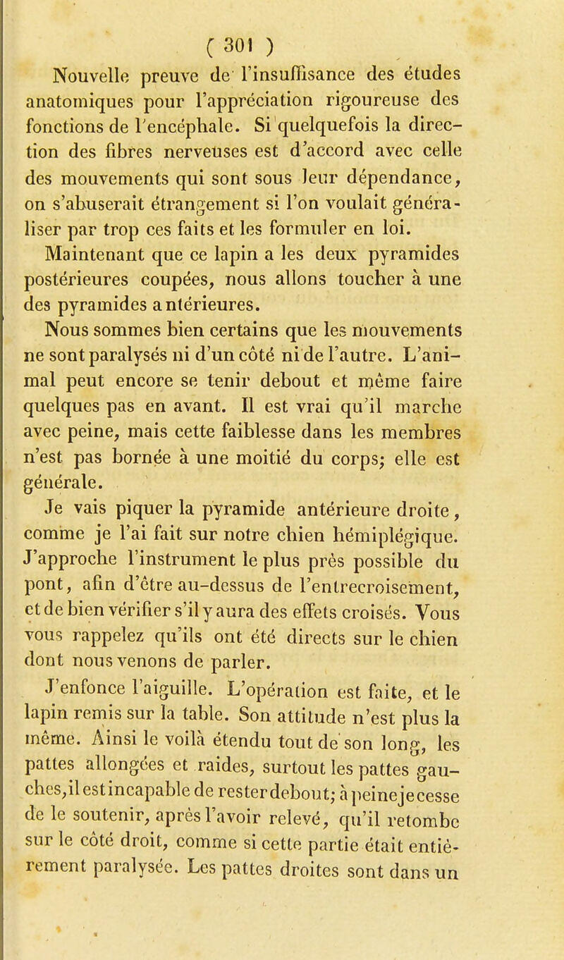 Nouvelle preuve de l'insuffisance des études anatomiques pour l'appréciation rigoureuse des fonctions de l'encéphale. Si quelquefois la direc- tion des fibres nerveuses est d'accord avec celle des mouvements qui sont sous leur dépendance, on s'abuserait étrangement si l'on voulait généra- liser par trop ces faits et les formuler en loi. Maintenant que ce lapin a les deux pyramides postérieures coupées, nous allons toucher à une des pyramides antérieures. Nous sommes bien certains que les mouvements ne sont paralysés ni d'un côté ni de l'autre. L'ani- mal peut encore se tenir debout et même faire quelques pas en avant. Il est vrai qu'il marche avec peine, mais cette faiblesse dans les membres n'est pas bornée à une moitié du corps; elle est générale. Je vais piquer la pyramide antérieure droite, comme je l'ai fait sur notre chien hémiplégique. J'approche l'instrument le plus près possible du pont, afin d'être au-dessus de l'entrecroisement, et de bien vérifier s'il y aura des effets croisés. Vous vous rappelez qu'ils ont été directs sur le chien dont nous venons de parler. J'enfonce l'aiguille. L'opération est faite, et le lapin remis sur la table. Son attitude n'est plus la même. Ainsi le voilà étendu tout de'son long, les pattes allongées et raides, surtout les pattes gau- ches,ilestincapablederesterdebout;àpeinejecesse de le soutenir, après l'avoir relevé, qu'il retombe sur le côté droit, comme si cette partie était entiè- rement paralysée. Les pattes droites sont dans un