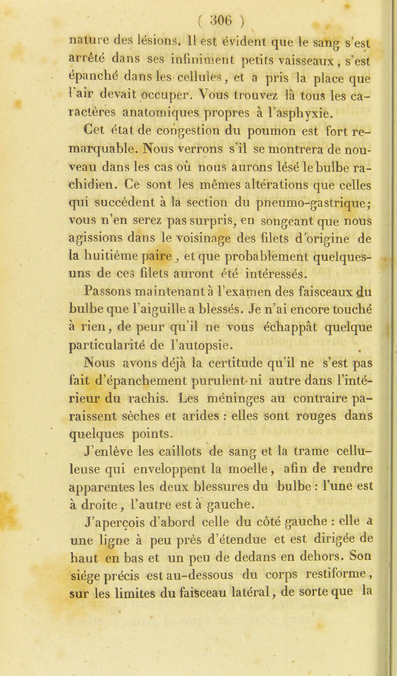 nature des lésions. Il est évident que le sang s'est arrêté dans ses infiniment petits vaisseaux, s'est épanché dans les cellules, et a pris la place que l'air devait occuper. Vous trouvez là tous les ca- ractères anatomiques propres à l'asphyxie. Cet état de congestion du poumon est fort re- marquable. Nous verrons s'il se montrera de nou- veau dans les cas où nous aurons lésé le bulbe ra- chidien. Ce sont les mêmes altérations que celles qui succèdent à la section du pneumo-gastrique; vous n'en serez pas surpris, en songeant que nous agissions dans le voisinage des filets d'origine de la huitième paire, et que probablement quelques- uns de ces filets auront été intéressés. Passons maintenant à l'examen des faisceaux du bulbe que l'aiguille a blessés. Je n'ai encore touché à rien, de peur qu'il ne vous échappât quelque particularité de l'autopsie. Nous avons déjà la certitude qu'il ne s'est pas fait d'épanchement purulent-ni autre dans l'inté- rieur du rachis. Les méninges au contraire pa- raissent sèches et arides : elles sont rouges dans quelques points. J'enlève les caillots de sang et la trame cellu- leuse qui enveloppent la moelle, afin de rendre apparentes les deux blessures du bulbe : l'une est à droite, l'autre est à gauche. J'aperçois d'abord celle du côté gauche : elle a une ligne à peu près d'étendue et est dirigée de haut en bas et un peu de dedans en dehors. Son siège précis est au-dessous du corps restiforme, sur les limites du faisceau latéral, de sorte que la