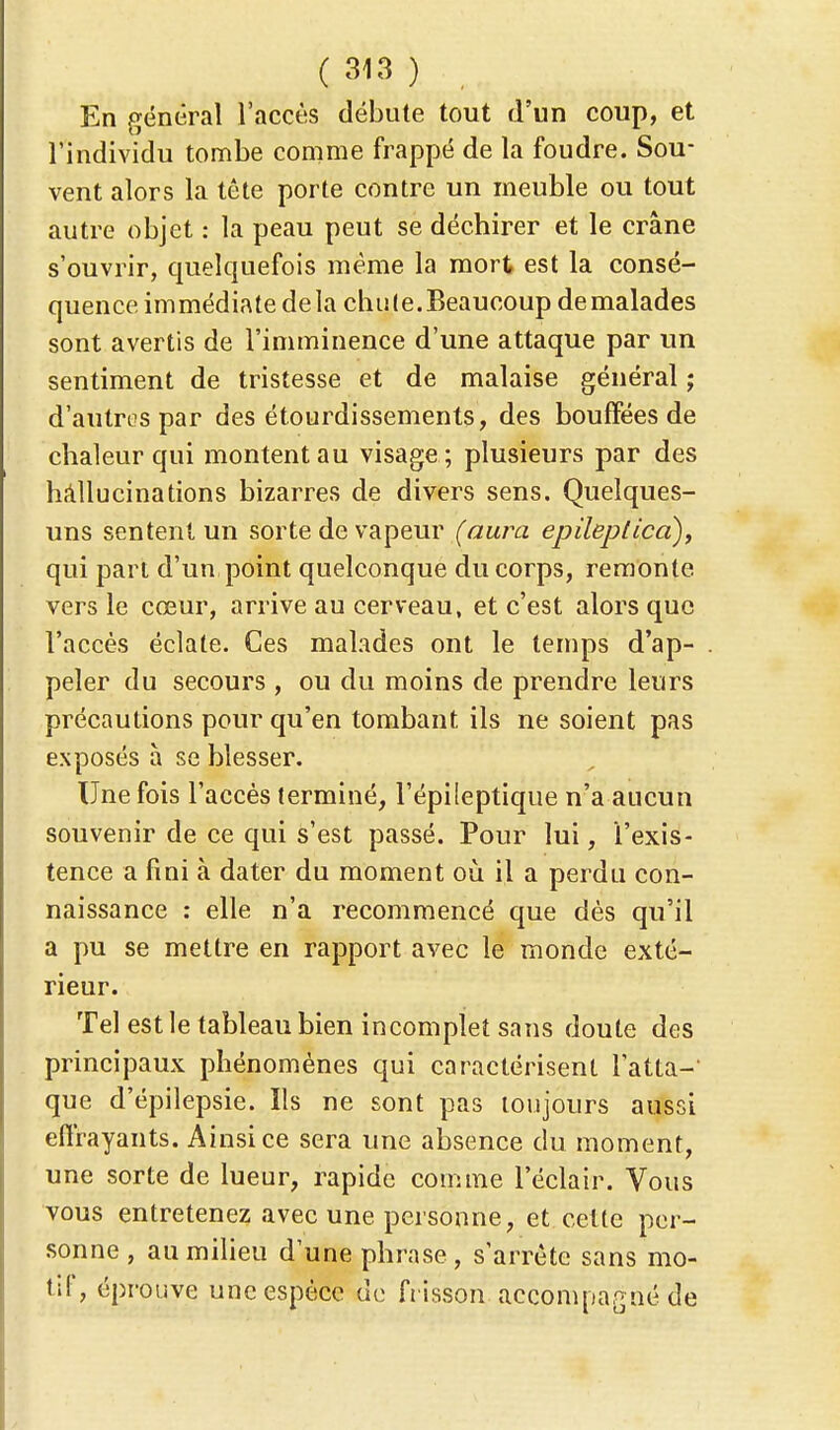 En général l'accès débute tout d'un coup, et l'individu tombe comme frappé de la foudre. Sou- vent alors la tête porte contre un meuble ou tout autre objet : la peau peut se déchirer et le crâne s'ouvrir, quelquefois même la mort est la consé- quence immédiate delà chu (e. Beaucoup de malades sont avertis de l'imminence d'une attaque par un sentiment de tristesse et de malaise général ; d'autres par des étourdissements, des bouffées de chaleur qui montent au visage ; plusieurs par des hallucinations bizarres de divers sens. Quelques- uns sentent un sorte de vapeur (aura epileplica), qui part d'un point quelconque du corps, remonte vers le cœur, arrive au cerveau, et c'est alors que l'accès éclate. Ces malades ont le temps d'ap- peler du secours , ou du moins de prendre leurs précautions pour qu'en tombant ils ne soient pas exposés à se blesser. Une fois l'accès terminé, l'épileptique n'a aucun souvenir de ce qui s'est passé. Pour lui, l'exis- tence a fini à dater du moment où il a perdu con- naissance : elle n'a recommencé que dès qu'il a pu se mettre en rapport avec le monde exté- rieur. Tel est le tableau bien incomplet sans doute des principaux phénomènes qui caractérisent l'atta- que d'épilepsie. Ils ne sont pas toujours aussi effrayants. Ainsi ce sera une absence du moment, une sorte de lueur, rapide comme l'éclair. Vous vous entretenez avec une personne, et celte per- sonne , au milieu d'une phrase, s'arrête sans mo- tif, éprouve une espèce de frisson accompagné de