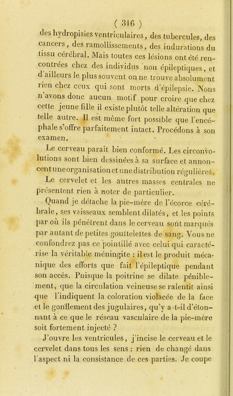 (les hydropisies ventrieulaires, des tubercules, des cancers, des ramollissements, des indurations du tissu cérébral. Mais toutes ces lésions ont été ren- contrées chez des individus non épileptiques, et d'ailleurs le plus souvent on ne trouve absolument rien chez ceux qui sont morts d'épilepsie. Nous n'avons donc aucun motif pour croire que chez cette jeune fille il existe plutôt telle altération que telle autre. Il est môme fort possible que l'encé- phale s'offre parfaitement intact. Procédons à son examen. Le cerveau parait bien conformé. Les circonvo- lutions sont bien dessinées à sa surface et annon- cent uneorganisation et une distribu tion régulières. Le cervelet et les autres masses centrales ne présentent rien à Roter de particulier. Quand je détache la pie-mère de l'écorce céré- brale, ses vaisseaux semblent dilatés, et les points par où ils pénètrent dans le cerveau sont marqués par autant de petites gouttelettes de sang. Vous ne confondrez pas ce pointillé avec celui qui caracté- rise la véritable méningite : il est le produit méca- nique des efforts que fait l'épileptique pendant son accès. Puisque la poitrine se dilate pénible- ment, que la circulation veineuse se ralentit ainsi que l'indiquent la coloration violacée de la face et le gonflement des jugulaires, qu'y a-t-il d'éton- nant à ce que le réseau vasculaire de la pie-mère soit fortement injecté ? J'ouvre les ventricules, j'incise le cerveau et le cervelet dans tous les sens : rien de changé dans l'aspect ni la consistance de ces parties. Je coupe
