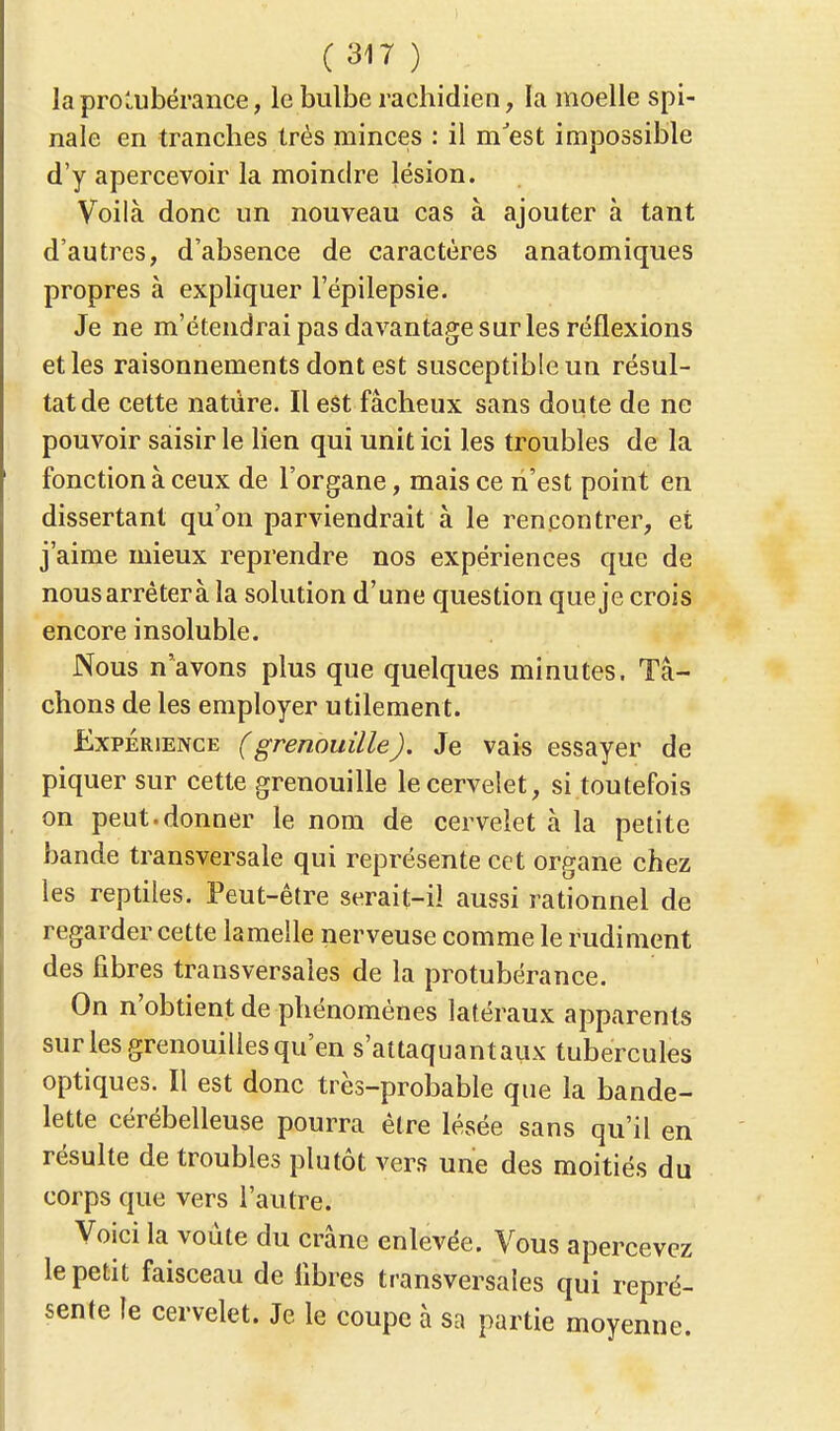 la protubérance, le bulbe raehidien, la moelle spi- nale en tranches très minces : il mJest impossible d'y apercevoir la moindre lésion. Voilà donc un nouveau cas à ajouter à tant d'autres, d'absence de caractères anatomiques propres à expliquer l'épilepsie. Je ne m'étendrai pas davantage sur les réflexions et les raisonnements dont est susceptible un résul- tat de cette nature. Il est fâcheux sans doute de ne pouvoir saisir le lien qui unit ici les troubles de la fonction à ceux de l'organe, mais ce n'est point en dissertant qu'on parviendrait à le rencontrer, et j'aime mieux reprendre nos expériences que de nous arrêtera la solution d'une question que je crois encore insoluble. Nous n'avons plus que quelques minutes. Tâ- chons de les employer utilement. Expérience (grenouille). Je vais essayer de piquer sur cette grenouille le cervelet, si toutefois on peut.donner le nom de cervelet à la petite bande transversale qui représente cet organe chez les reptiles. Peut-être serait-il aussi rationnel de regarder cette lamelle nerveuse comme le rudiment des fibres transversales de la protubérance. On n'obtient de phénomènes latéraux apparents sur les grenouilles qu'en s'attaquantaux tubercules optiques. Il est donc très-probable que la bande- lette cérébelleuse pourra être lésée sans qu'il en résulte de troubles plutôt vers une des moitiés du corps que vers l'autre. Voici la voûte du crâne enlevée. Vous apercevez le petit faisceau de libres transversales qui repré- sente le cervelet. Je le coupe à sa partie moyenne.