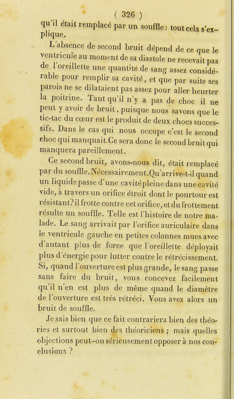 qu'il était remplacé par un souffle: tout cela s'ex- plique. L absence de second bruit dépend de ce que le ventricule au moment de sa diastole ne recevait pas de oreillette une quantité de sang assez considé- rable pour remplir sa cavité, et que par suite ses parois ne se dilataient pas assez pour aller heurter la poitrine. Tant qu'il n'y a pas de choc il ne peut y avoir de bruit, puisque nous savons que le tic-tac du cœur est le produit de deux chocs succes- sifs. Dans le cas qui nous occupe c'est le second choc qui manquait.Ce sera donc le second bruit qui manquera pareillement. Ce second bruit, avons-nous dit, était remplacé par du souffle.Nécessairement.Qu'arrive-t-il quand un liquide passe d'une cavité pleine dans une cavité vide, à travers un orifice étroit dont le pourtour est résistant? il frotte contre cet orifice, et du frottement résulte un souffle. Telle est l'histoire de notre ma- lade. Le sang arrivait par l'orifice auriculaire dans le ventricule gauche en petites colonnes mues avec d'autant plus de force que l'oreillette déployait plus d'énergie pour lutter contre le rétrécissement. Si, quand l'ouverture est plus grande, le sang passe sans faire du bruit, vous concevez facilement qu'il n'en est plus de même quand le diamètre de l'ouverture est très rétréci. Vous avez alors un bruit de souffle. Je sais bien que ce fait contrariera bien des théo- ries et surtout bien des théoriciens ; mais quelles objections peut-on sérieusement opposer à nos con- clusions ?