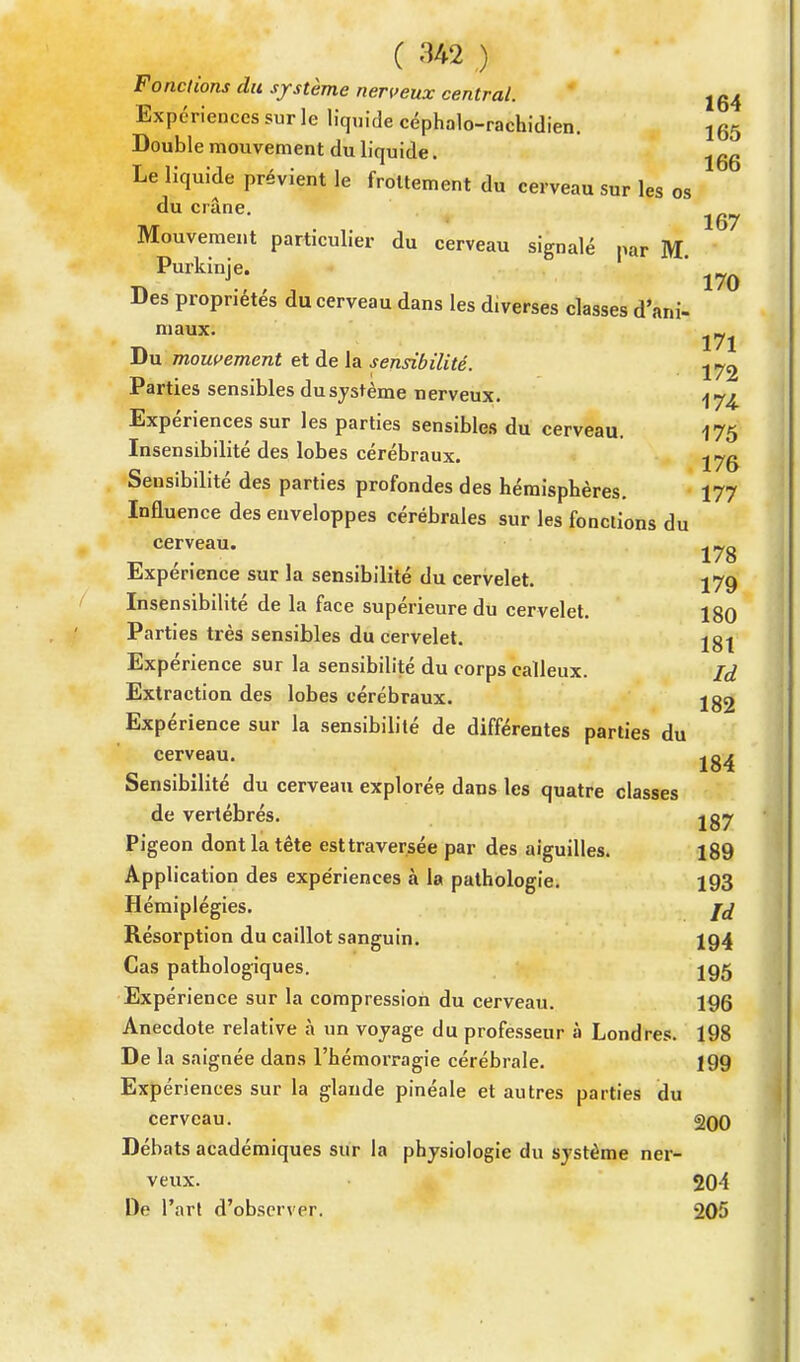 F onctions du système nerveux central. 1CA El ' i .. loi xpenences sur le liquide céphalo-rachidien. 165 Double mouvement du liquide. e~ t i- -i > • „ 166 Le liquide prévient le frottement du cerveau sur les os du crâne. Mouvement particulier du cerveau signalé par M Purkinje. ' ^ Des propriétés du cerveau dans les diverses classes d'ani- maux. Du mouvement et de la sensibilité. Parties sensibles du système nerveux. Expériences sur les parties sensibles du cerveau. 175 Insensibilité des lobes cérébraux. jyg Sensibilité des parties profondes des hémisphères. 177 Influence des euveloppes cérébrales sur les fonctions du cerveau. Expérience sur la sensibilité du cervelet. 179 Insensibilité de la face supérieure du cervelet. 180 Parties très sensibles du cervelet. jgj Expérience sur la sensibilité du corps calleux. Id Extraction des lobes cérébraux. jg2 Expérience sur la sensibilité de différentes parties du cerveau. jg^ Sensibilité du cerveau explorée dans les quatre classes de vertébrés. jg7 Pigeon dont la tête est traversée par des aiguilles. 189 Application des expe'riences à la pathologie. 193 Hémiplégies. Résorption du caillot sanguin. 194 Cas pathologiques. jgg Expérience sur la compression du cerveau. 196 Anecdote relative à un voyage du professeur à Londres. 198 De la saignée dans l'hémorragie cérébrale. 199 Expériences sur la glande pinéale et autres parties du cerveau. 200 Débats académiques sur la physiologie du système ner- veux. 204 De l'art d'observer. 205