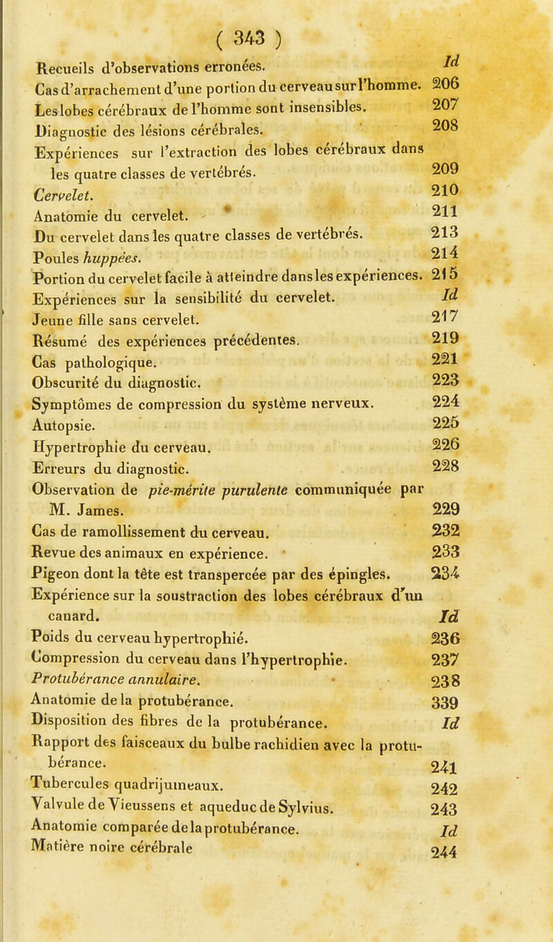 Recueils d'observations erronées. là Cas d'arrachement d'une portion du cerveau sur l'homme. 206 Les lobes cérébraux de l'homme sont insensibles. 207 Diagnostic des lésions cérébrales. 208 Expériences sur l'extraction des lobes cérébraux dans les quatre classes de vertébrés. 209 Cervelet. 210 Anatomie du cervelet. - * 211 Du cervelet dans les quatre classes de vertébrés. 213 Poules huppées. 214 Portion du cervelet facile à atteindre dans les expériences. 215 Expériences sur la sensibilité du cervelet. là Jeune fille sans cervelet. 217 Résumé des expériences précédentes. 219 Cas pathologique. 221 Obscurité du diagnostic. 223 Symptômes de compression du système nerveux. 224 Autopsie. 225 Hypertrophie du cerveau. 226 Erreurs du diagnostic. 228 Observation de pie-mérite purulente communiquée par M. James. 229 Cas de ramollissement du cerveau. 232 Revue des animaux en expérience. 233 Pigeon dont la tête est transpercée par des épingles. 234. Expérience sur la soustraction des lobes cérébraux d'un canard. Id Poids du cerveau hypertrophié. 236 Compression du cerveau dans l'hypertrophie. 237 Protubérance annulaire. 238 Anatomie delà protubérance. 339 Disposition des fibres de la protubérance. Id Rapport des faisceaux du bulbe rachidien avec la protu- bérance. 24i Tubercules quadrijumeaux. 242 Valvule de Vieussens et aqueduc de Sylvius. 243 Anatomie comparée de la protubérance. Id Matière noire cérébrale 244