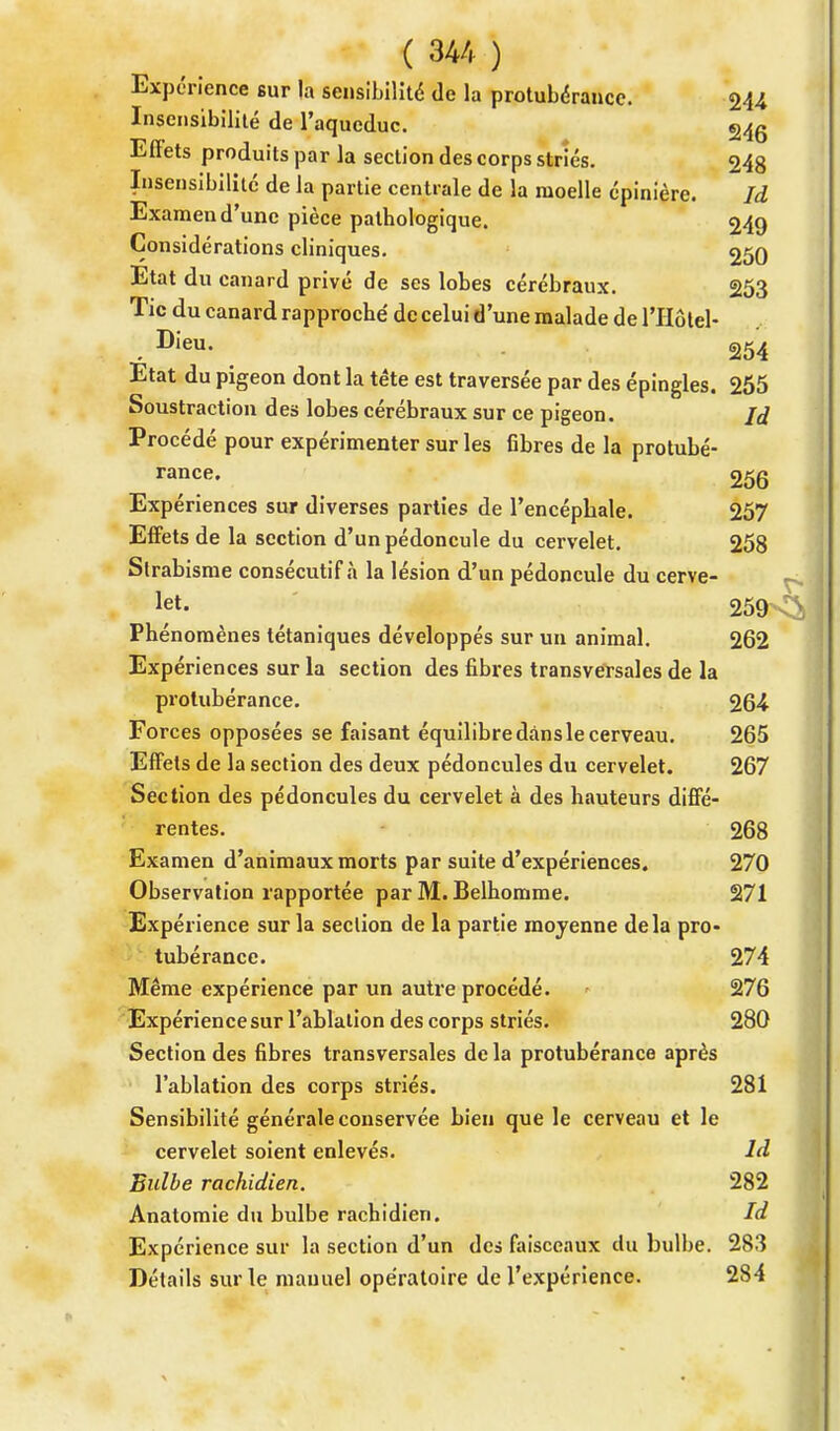 Expérience sur la sensibilité de la protubérance. 244 Insensibilité de l'aqueduc. 24g Effets produits par la section des corps striés. 248 Insensibilité de la partie centrale de la moelle épinière. là Examen d'une pièce pathologique. 249 Considérations cliniques. 250 Etat du canard privé de ses lobes cérébraux. 253 Tic du canard rapproché de celui d'une malade de l'Hôtel- Dieu. 254 Etat du pigeon dont la tête est traversée par des épingles. 255 Soustraction des lobes cérébraux sur ce pigeon. là Procédé pour expérimenter sur les fibres de la protubé- rance. 256 Expériences sur diverses parties de l'encéphale. 257 Effets de la section d'un pédoncule du cervelet. 258 Strabisme consécutif à la lésion d'un pédoncule du cerve- kt- 259 Phénomènes tétaniques développés sur un animal. 262 Expériences sur la section des fibres transversales de la protubérance. 264 Forces opposées se faisant équilibre dans le cerveau. 265 Effets de la section des deux pédoncules du cervelet. 267 Section des pédoncules du cervelet à des hauteurs diffé- rentes. 268 Examen d'animaux morts par suite d'expériences. 270 Observation rapportée par M.Belhomme. 271 Expérience sur la section de la partie moyenne delà pro- tubérance. 274 Même expérience par un autre procédé. > 276 Expérience sur l'ablation des corps striés. 280 Section des fibres transversales de la protubérance après l'ablation des corps striés. 281 Sensibilité générale conservée bien que le cerveau et le cervelet soient enlevés. là Bulbe rachidien. 282 Anatomie du bulbe rachidien. là Expérience sur la section d'un des faisceaux du bulbe. 283 Détails sur le manuel opératoire de l'expérience. 284