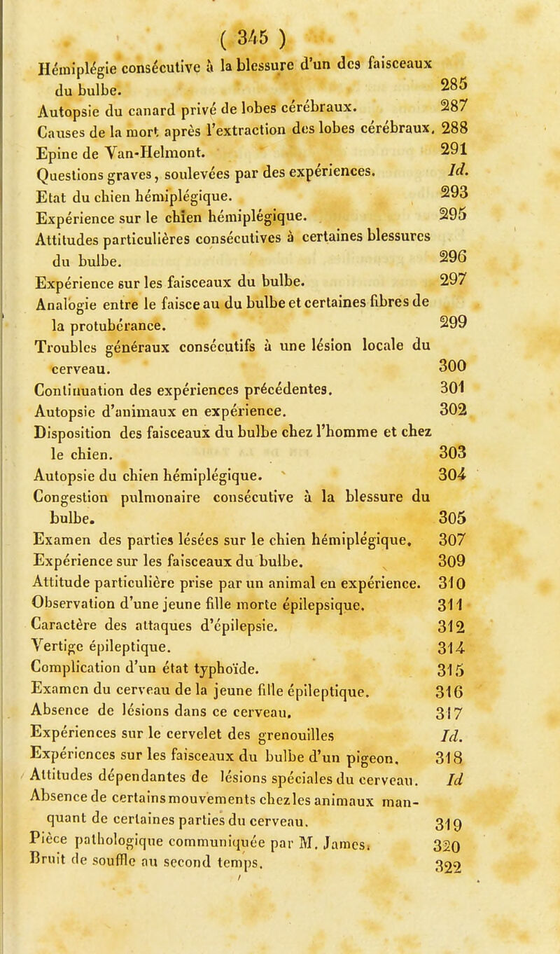 Hémiplégie consécutive à la blessure d'un des faisceaux du bulbe. 285 Autopsie du canard privé de lobes cérébraux. 287 Causes de la mort après l'extraction des lobes cérébraux. 288 Epine de Van-Helmont. 91 Questions graves, soulevées par des expériences. Jd. Etat du cbien hémiplégique. 293 Expérience sur le chien hémiplégique. 295 Attitudes particulières consécutives à certaines blessures du bulbe. 296 Expérience sur les faisceaux du bulbe. 297 Analogie entre le faisceau du bulbe et certaines fibres de la protubérance. 299 Troubles généraux consécutifs à une lésion locale du cerveau. 300 Continuation des expériences précédentes. 301 Autopsie d'animaux en expérience. 302 Disposition des faisceaux du bulbe chez l'homme et chez le chien. 303 Autopsie du chien hémiplégique. 304 Congestion pulmonaire consécutive à la blessure du bulbe. 305 Examen des parties lésées sur le chien hémiplégique. 307 Expérience sur les faisceaux du bulbe. 309 Attitude particulière prise par un animal en expérience. 310 Observation d'une jeune fille morte épilepsique. 311 Caractère des attaques d'épilepsie. 312 Vertige épileptique. 314- Complication d'un état typhoïde. 315 Examen du cerveau de la jeune fille épileptique. 316 Absence de lésions dans ce cerveau. 317 Expériences sur le cervelet des grenouilles Ici. Expériences sur les faisceaux du bulbe d'un pigeon. 318 Altitudes dépendantes de lésions spéciales du cerveau. Id Absence de certains mouvements chezles animaux man- quant de certaines parties du cerveau. 3-j 9 Pièce pathologique communiquée par M. James. 320 Bruit de souffle au second temps. 322