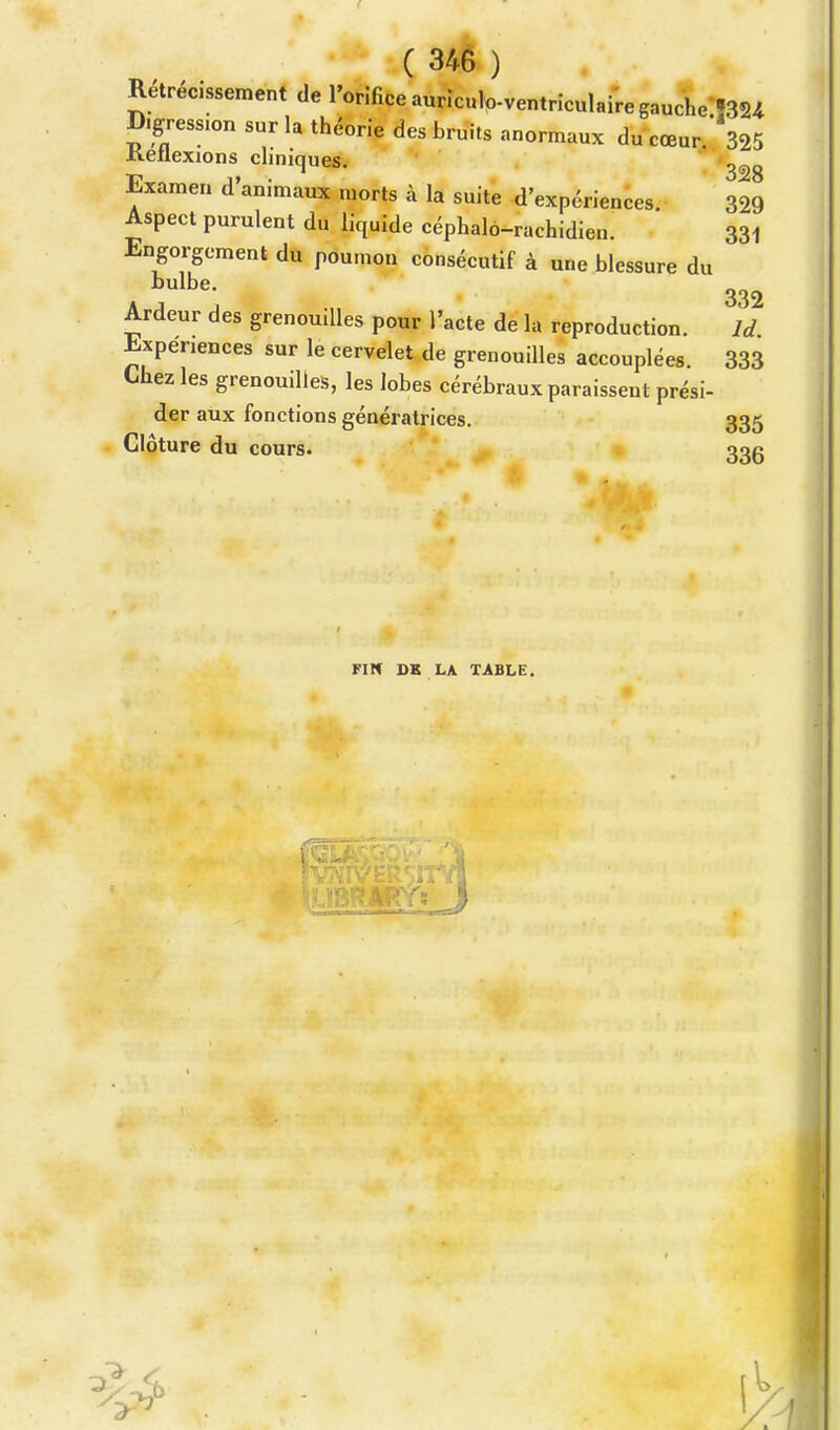 Rétrécissement de l'orifice auricuk>ventriculaire gauche^** D.gresSIon sur la théorie des bruits anormaux du cœur. 325 Ketlexions cliniques. Examen d'animaux morts à la suite d'expériences. 329 Aspect purulent du liquide céphalo-rachidien. 33i Engorgement du poumon consécutif à une blessure du C' 332 Ardeur des grenouilles pour l'acte de la reproduction. ld Expériences sur le cervelet de grenouilles accouplées. 333 Chez les grenouilles, les lobes cérébraux paraissent prési- der aux fonctions génératrices. 335 Clôture du cours. 33g FI H DE LA TABLE.