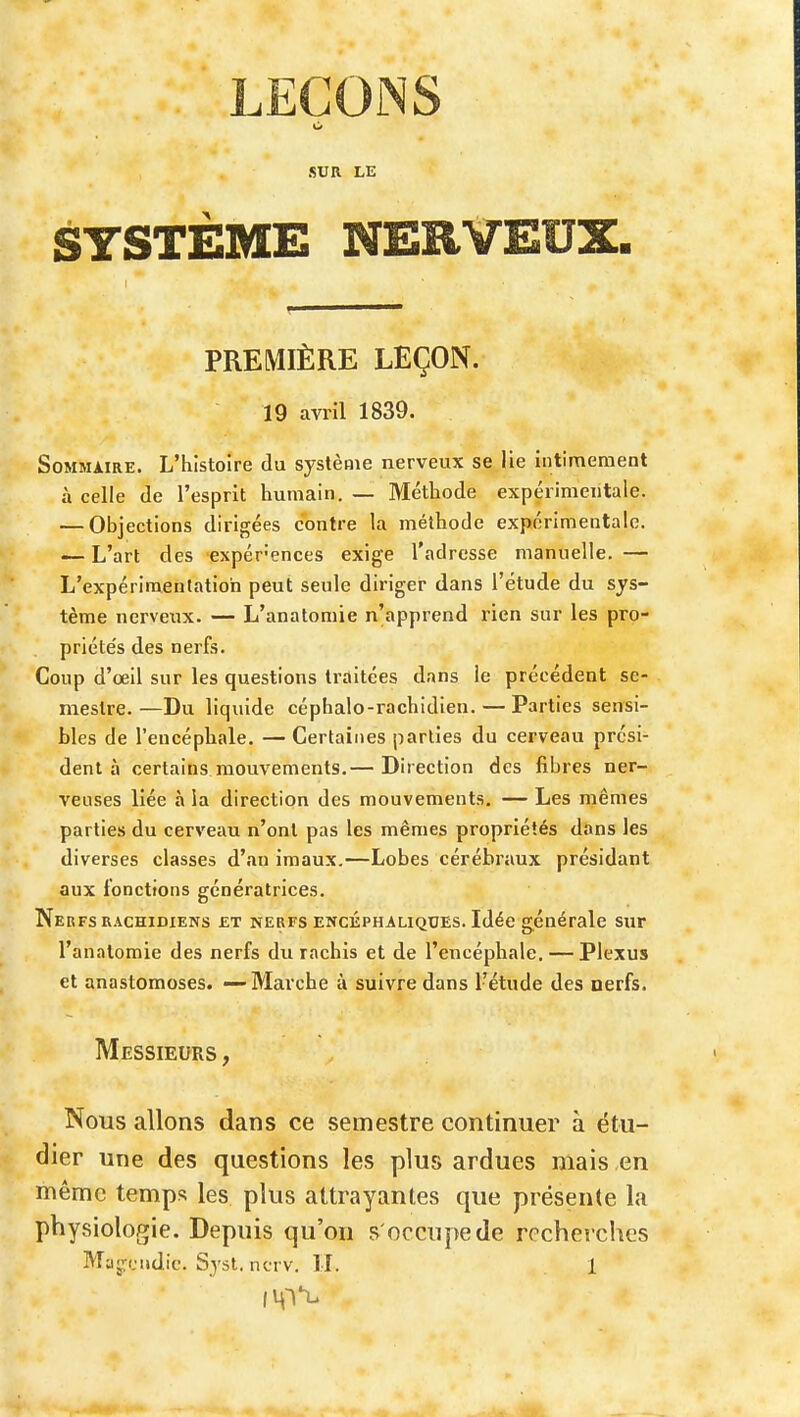 SUR LE SYSTEME NERVEUX. PREMIÈRE LEÇON. 19 avril 1839. Sommaire. L'histoire du système nerveux se lie intimeraent à celle de l'esprit humain. — Méthode expérimentale. — Objections dirigées contre la méthode expérimentale. — L'art des expér-ences exige l'adresse manuelle. — L'expérimentation peut seule diriger dans l'étude du sys- tème nerveux. — L'anatomie n'apprend rien sur les pro- priéte's des nerfs. Coup d'œil sur les questions traitées dans le précédent se- mestre.—Du liquide céphalo-rachidien. — Parties sensi- bles de l'encéphale. — Certaines parties du cerveau prési- dent à certains mouvements.— Direction des fibres ner- veuses liée à la direction des mouvements. — Les mêmes parties du cerveau n'ont pas les mêmes propriétés dans les diverses classes d'.in imaux.—Lobes cérébraux présidant aux fonctions génératrices. Nerfs RACHiDiENs £t nerfs encéphaliques. Idée générale sur l'anatomie des nerfs du rachis et de l'encéphale. — Plexus et anastomoses. ~ Marche à suivre dans l'étude des nerfs. Messieurs , Nous allons dans ce semestre continuer à étu- dier une des questions les plus ardues mais en même temps les plus attrayantes que présente la physiologie. Depuis qu'on s'occupe de recherches