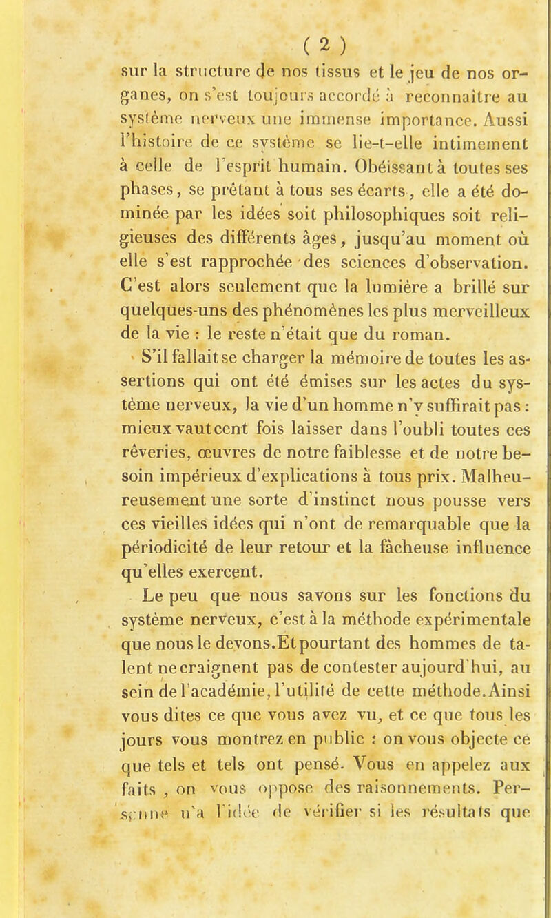 sur la structure de nos tissus et le jeu de nos or- ganes, on s'est toujours accordé à reconnaître au sysième nerveux une immense importance. Aussi l'histoire de ce système se lie-t-elle intimement à celle de l'esprit humain. Obéissant à toutes ses phases, se prêtant à tous ses écarts, elle a été do- minée par les idées soit philosophiques soit reli- gieuses des différents âges, jusqu'au moment où elle s'est rapprochée des sciences d'observation. C'est alors seulement que la lumière a brillé sur quelques-uns des phénomènes les plus merveilleux de la vie : le reste n'était que du roman. S'il fallait se charger la mémoire de toutes les as- sertions qui ont été émises sur les actes du sys- tème nerveux, la vie d'un homme n'y suffirait pas : mieux vautcent fois laisser dans l'oubli toutes ces rêveries, œuvres de notre faiblesse et de notre be- soin impérieux d'explications à tous prix. Malheu- reusement une sorte d'instinct nous pousse vers ces vieilles idées qui n'ont de remarquable que la périodicité de leur retour et la fâcheuse influence qu'elles exercent. Le peu que nous savons sur les fonctions du système nerveux, c'est à la méthode expérimentale que nous le devons.Etpourtant des hommes de ta- lent ne craignent pas de contester aujourd'hui, au sein de l'académie, l'utilité de cette méthode. Ainsi vous dites ce que vous avez vu, et ce que tous les jours vous montrez en public : on vous objecte ce que tels et tels ont pensé. Vous en appelez aux faits , on vous «appose des raisonnements. Per- 5i iHif n'a l idce de véiilier si les résultats que