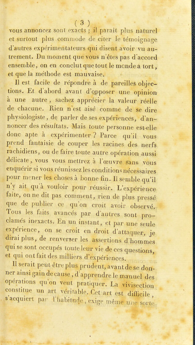 vous annoncez sont exacts ; i! paraît plus naturel et surtout plus commode de citer le témoignage d'autres expérimentateurs qui disent avoir vu au- trement. Du moment que vous n'êtes pas d'accord ensemble, on en conclut que tout le monde a tort, et que la méthode est mauvaise. Il est facile de répondre à de pareilles objec- tions. Et d'abord avant d'Qpposer une opinion à une autre , sachez apprécier la valeur réelle de chacune. Rien n'est aisé comme de se dire physiologiste, de; parler de ses expériencés, d'an- noncer des résultats. Mais toute personne est-elle donc apte à expérimenter ? Parce qu'il vous prend fantaisie de couper les racines des nerfs rachidiens, ou de faire toute autre opération aussi déhcate, vous vous mettrez à l'œuvre sans vous enquérir si vous réunissez les condition^ nécessaires pour mener les choses à bonne fin. Il semble qu'il n'y ait qu'à vouloir pour réussir. L'expérience faite, on ne dit pas comment, rien de plus pressé que de publier ce qu'on croit avoir observé. Tous les l^iits avancés par d'autres sont pro- clamés inexacts. En un instant, et par une seule expérience, on se croit en droit d'attaquer, je dirai plus, de renverser les assertions d'hommes qui se sont occupés toute leur vie de ces questions, et qui ont fait des milliers d'expériences. Userait peut être plus prudent, avant de se don- ner anisi gain de cause , d'apprendre le manuel des opérations qu'on veut pratiquer. La vivisection constitue un art véritable. Cet art est difficile s'acquiert par riiabiturje , exige même une sorte