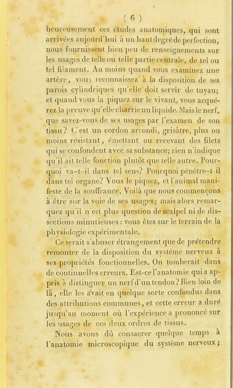 heureusement ces études anatomiques, qui sont arrivées aujourd'hui à un hautdegréde perfection, nous fournissent bien peu de renseignements sur les usages de telle ou telle partie centrale, de tel ou tel filament. Au moins quand vous examinez une artère, vous reconnaissez à la disposition de ses parois cylindriques qu'elle doit servir de tuyau; et quand vous la piquez sur le vivant^ vous acqué- rez la preuve qu'elle charrie un liquide. Mais le nerf, que savez-vous de ses usages par l'examen de son tissu? C est un cordon arrondi, grisâtre, plus ou moins résistant, émettant ou recevant des filets qui se confondent avec sa substance; rien n'indique qu'il ait telle fonction plutôt que telle autre. Pour- quoi va-t-il dans tel sens? Pourquoi pénètre-t-il dans tel organe? Vous le piquez, et l'animal mani- feste de la souffrance. Voilà que nous commençons à être sur la voie de ses usages; mais alors remar- quez qu'il n'est plus question de scalpel ni de dis- sections minutieuses : vous êtes sur le terrain de la physiologie expérimentale. Ce serait s'abuser étrangement que de prétendre remonter de la disposition du système nerveux à ses propriétés fonctionnelles. On tomberait dans de continuelles erreurs. Est-cel'anatomie quia ap- pris à distinguer un nerf d'un tendon? Bien loin de là, elle les avait en quelque sorte confondus dans des attributions communes, et cette erreur a duré jusqu'au moment oii l'expérience a prononcé sur les usages de ces deux ordres de tissus. Nous avons dû consacrer quelque temps à l'anatomie microscopique du système nerveux;