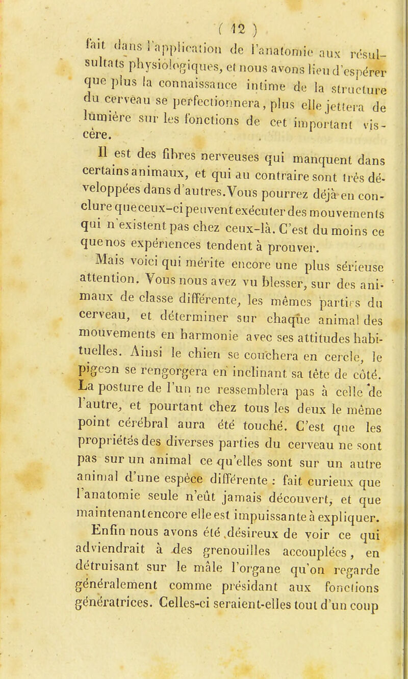 M2 ) l'ait. <lan.srnpj,iira{ion de l'anatomio aux résul- sultats physiologiques, et nous avons lieu d'espérer que plus la connaissance intime de la structure du cerveau se perfectionnera, plus elle jettera de lumière sur les fonctions de cet important vis- cère. Il est des fibres nerveuses qui manquent dans certams animaux, et qui au contraire sont très dé- veloppées dans d'autres.Vous pourrez déjà en con- clure qneceux-cipeuventexécuterdes mouvements qui n'existent pas chez ceux-là. C'est du moins ce que nos expériences tendent à prouver. Mais voici qui mérite encore une plus sérieuse attention. Vous nous avez vu blesser, sur des ani- maux de classe différente, les mêmes partirs du cerveau, et déterminer sur chaque animal des mouvements en harmonie avec ses attitudes habi- tuelles. Ainsi le chien se couchera en cercle, le pigeon se rengorgera en inchnant sa tête de côté. La posture de l'un ne ressemblera pas à celle'de l'autre, et pourtant chez tous les deux le même point cérébral aura été touché. C'est que les propriétés des diverses parties du cerveau ne sont pas sur un animal ce qu'elles sont sur un autre animal d'une espèce différente : fait curieux que l'anatomie seule n'eût jamais découvert, et que maintenantencore elle est impuissante à expliquer. Enfin nous avons été ,désireux de voir ce qui adviendrait à des grenouilles accouplées, en détruisant sur le màle l'organe qu'on regarde généralement comme présidant aux fonctions génératrices. Celles-ci seraient-elles tout d'un coup