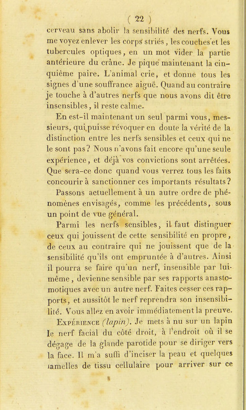 cerveau sans abolir la sensibilité des nerfs. Vous me voyez enlever les corpS striés , les couches'et les tubercules optiques, en un mot vider la partie antérieure du crâne. Je piqué maintenant la cin- quième paire. L'animal crie, et donne tous les signes d'une souffrance aiguë. Quand au contraire je touche à d'autres nerfs que nous avons dit être insensibles, il reste calme. En est-il maintenant un seul parmi vous, mes- sieurs, qui.puisse révoquer en doute la vérité de la distinction entre les nerfs sensibles et ceux qui ne le sont pas? Nous n'avons fait encore qu'une seule expérience, et déjà vos convictions sont arrêtées. Que sera-ce donc quand vous verrez tous les faits concourir à sanctionner ces importants résultats? Passons actuellement à un autre ordre de phé- nomènes envisagés, comme les précédents, sous un point de vue général. Parmi les nerfs sensibles, il faut distinguer ceux qui jouissent de cette sensibilité en propre, de ceux au contraire qui ne jouissent que de la sensibilité qu'ils ont empruntée à d'autres. Ainsi il pourra se faire qu'un nerf, insensible par lui- même, devienne sensible par ses rapports anasto- motiques avec un autre nerf. Faites cesser ces rap- ports, et aussitôt le nerf reprendra son insensibi- lité. V^ous allez en avoir immédiatement la preuve. Expérience (lapin). Je mets à nu sur un lapin le nerf facial du côté droit, à l^endroit où il se dégage de la glande parotide pour se diriger vers la face. Il m'a suffi d'inciser la peau et quelques lamelles de tissu cellulaire pour arriver sur ce %