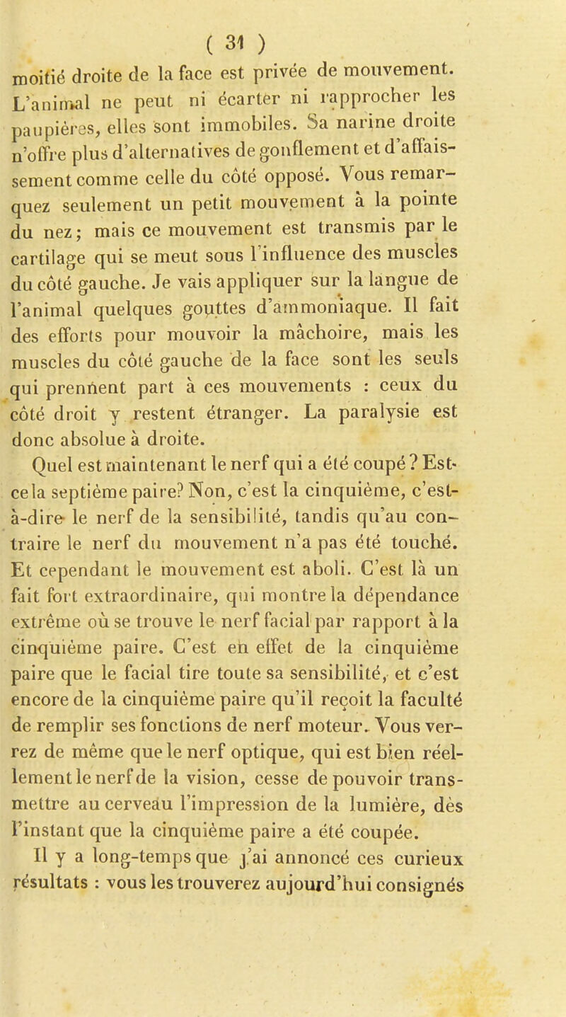 moitié droite de la face est privée de mouvement. L'anirr»al ne peut ni écarter ni rapprocher les paupières, elles sont immobiles. Sa narine droite n'offre plus d'alternatives de gonflement et d'affais- sement comme celle du côté opposé. Vous remar- quez seulement un petit mouvement à la pointe du nez ; mais ce mouvement est transmis par le cartilage qui se meut sous l'influence des muscles du côté gauche. Je vais appliquer sur la langue de l'animal quelques gopttes d'ammoniaque. Il fait des efforts pour mouvoir la mâchoire, mais les muscles du côté gauche de la face sont les seuls qui prennent part à ces mouvements : ceux du côté droit y restent étranger. La paralysie est donc absolue à droite. Quel est maintenant le nerf qui a été coupé ? Est- ce la septième paire? Non, c'est la cinquième, c'est- à-dire le nerf de la sensibilité, tandis qu'au con- traire le nerf du mouvement n'a pas été touché. Et cependant le mouvement est aboli. C'est là un fait fort extraordinaire, qui montre la dépendance extrême où se trouve le nerf facial par rapport à la cinquième paire. C'est eh elfet de la cinquième paire que le facial tire toute sa sensibilité, et c'est encore de la cinquième paire qu'il reçoit la faculté de remplir ses fonctions de nerf moteur. Vous ver- rez de même que le nerf optique, qui est bien réel- lement le nerf de la vision, cesse de pouvoir trans- mettre au cerveau l'impression de la lumière, dès l'instant que la cinquième paire a été coupée. Il y a long-temps que j'ai annoncé ces curieux résultats : vous les trouverez aujourd'hui consignés