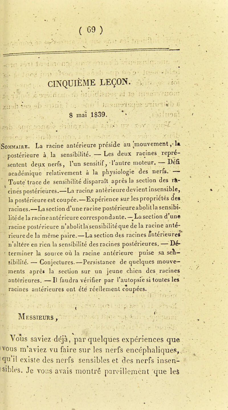 , CINQUIÈME LEÇON. . f - 8 mai .1839. *' ! ;?'>ivî; Sommaire. La racine antérieure préside au-mouvement la postérieure à la sensibilité. — Les deux racines repré- sentent deux nerfs, l'un sensitif, -l'aulrc moteur. — Défi académique relativement à la physiologie des nerfs. — Toute trace de sensibilité disparaît après la section des rà- cinés postérieures.—La racine antérieure devient insensible, la postérieure est coupée.—Expérience sur les propriétés des racines.—La section d'une racine postérieureabolilla sensibi- litédelaracineantéricure correspondante. —La section d'une racine postérieure n'abolitla sensibilité que delà racine anté-  rieurede la même paire.—La section des racines antérieures n'altère en rien la sensibilité des racines postérieures, — Dé- • terminer la source où la racine antérieure puise sa sen- sibilité. — Conjectures.—Persistance de quelques mouve- ments aprc» la section sur un jeune chien des racines antérieures. —Il faudra vérifier par l'autopsie si toutes les racines antérieures ont ete réellement coupées. Messieurs , ' Vous saviez diéjà, par quelques expériences que 'VOUS m'aviez vu faire sur les nerfs encéphaliques,, qn il existe des nerfs sensibles et des nerfs insen- :sibles. Je \ov.s avais montré pareillement que le$