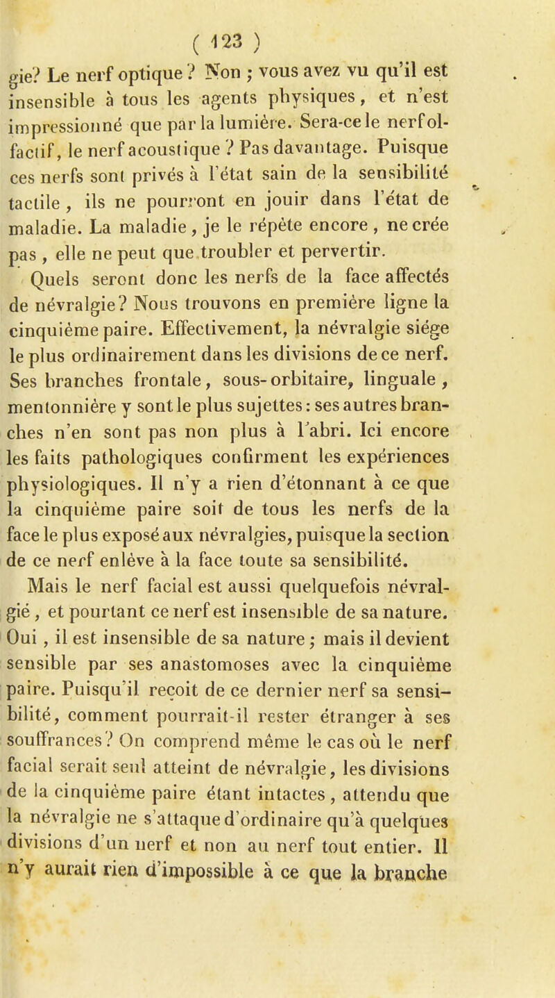 ( ) gie? Le nerf optique ? Non ; vous avez vu qu'il est insensible à tous les agents physiques, et n'est impressionné que par la lumière. Sera-ce le nerf ol- factif, le nerf acoustique ? Pas davantage. Puisque ces nerfs sont privés à l'état sain de la sensibilité tactile , ils ne pourront en jouir dans l'état de maladie. La maladie, je le répète encore , ne crée pas , elle ne peut que troubler et pervertir. Quels seront donc les nerfs de la face affectés de névralgie? Nous trouvons en première ligne la cinquième paire. Effectivement, la névralgie siège le plus ordinairement dans les divisions de ce nerf. Ses branches frontale, sous-orbitaire, linguale, mentonnière y sont le plus sujettes : ses autres bran- ches n'en sont pas non plus à Tabri. Ici encore les faits pathologiques confirment les expériences physiologiques. Il n'y a rien d'étonnant à ce que la cinquième paire soit de tous les nerfs de la face le plus exposé aux névralgies, puisque la section de ce nerf enlève à la face toute sa sensibilité. Mais le nerf facial est aussi quelquefois névral- gié, et pourtant ce nerf est insensible de sa nature. Oui, il est insensible de sa nature; mais il devient sensible par ses anastomoses avec la cinquième paire. Puisqu'il reçoit de ce dernier nerf sa sensi- bilité, comment pourrait-il rester étranger à ses souffrances? On comprend même le cas où le nerf, facial serait seul atteint de névralgie, les divisions de la cinquième paire étant intactes , attendu que la névralgie ne s'attaque d'ordinaire qu'à quelques divisions d'un nerf et non au nerf tout entier. 11 n'y aurait rien d'impossible à ce que la braache