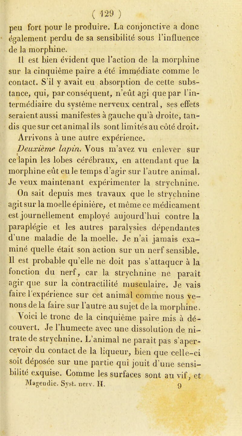 (m) peu fort pour le produire. La conjonctive a donc également perdu de sa sensibilité sous l'influence de la morphine. Il est bien évident que l'action de la morphine sur la cinquième paire a été immédiate comme le contact. S'il y avait eu absorption de cette subs- tance, qui, par conséquent, n'eût agi que par l'in- termédiaire du système nerveux central, ses effets seraient aussi manifestes à gauche qu'à droite, tan- dis que sur cet animal ils sont limités au côté droit. Arrivons à une autre expérience. Deuxième lapin. Vous m'avez vu enlever sur ce lapin les lobes cérébraux, en attendant que la morphine eût eu le temps d'agir sur l'autre animal. Je veux maintenant expérimenter la strychnine. On sait depuis mes travaux que le strychnine agit sur la moelle épiniére, et même ce médicament est journellement employé aujourd'hui contre la paraplégie et les autres paralysies dépendantes d'une maladie de la moelle. Je n'ai jamais exa- miné quelle était son action sur un nerf sensible. Il est probable qu'elle ne doit pas s'attaquer à la fonction du nerf, car la strychnine ne paraît agir que sur la conlractilité musculaire. Je vais faire l'expérience sur cet animal comme nous ve- nons de la faire sur l'autre au sujet de la morphine. Voici le tronc de la cinquième paire mis à dé- couvert. Je l'humecte avec une dissolution de ni- trate de strychnine. L'animal ne parait pas s'aper- cevoir du contact de la liqueur, bien que celle-ci soit déposée sur une partie qui jouit d'une sensi- bilité exquise. Comme les surtaces sont au vif, et Mageudie. Sjst. nerv. H. 9