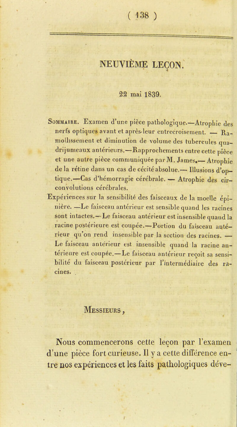 ( ) NEUVIÈME LEÇON. 22 mai 1839, Sommaire. Examen d'une pièce pathologique.—Atrophie des nerfs optiques avant et après-leur entrecroisement. Ra- mollissement et diminution de volume des tubercules qua- drijumeaux antérieurs.—Rapprochements entre cette pièce et une autre pièce communiquée par M. James,— Atrophie de la rétine dans un cas de cécité absolue.— Illusions d'op- tique.—Cas d'hémorragie cérébrale. — Atrophie des cir- convolutions cérébrales. Expériences sur la sensibilité des faisceaux de la moelle épi- nière. —Le faisceau antérieur est sensible quand les racines sont intactes.—Le faisceau antérieur est insensible quand la racine postérieure est coupée.—Portion du faisceau anté- rieur qu'on rend insensible par la section des racines. — Le faisceau antérieur est insensible quand la racine an- térieure est coupée.—Le faisceau antérieur reçoit sa sensi- bilité du faisceau postérieur par l'intermédiaire des ra- cines. Messieurs , Nous commencerons cette leçon par l'examen d'une pièce fort curieuse. Il y a cette différence en- tre ûos expériences et les faits pathologiques déye-