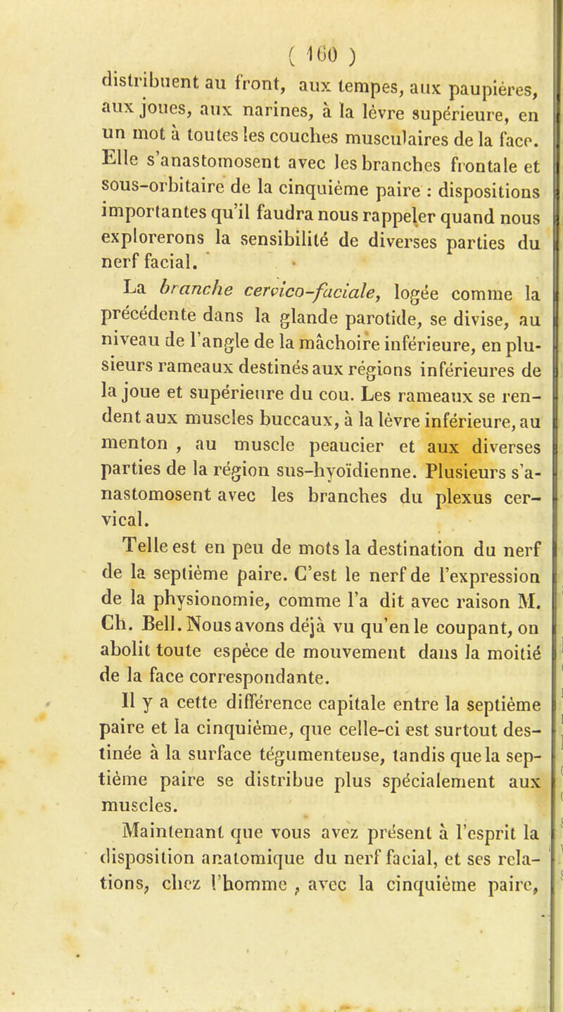 distribuent au front, aux tempes, aux paupières, aux joues, aux narines, à la lèvre supérieure, en un mot à toutes les couches musculaires de la face. Elle s'anastomosent avec les branches frontale et sous-orbitaire de la cinquième paire : dispositions importantes qu'il faudra nous rappeler quand nous explorerons la sensibilité de diverses parties du nerf facial. La branche cerçico-faciale, logée comme la précédente dans la glande parotide, se divise, au niveau de l'angle de la mâchoire inférieure, en plu- sieurs rameaux destinés aux régions inférieures de la joue et supérieure du cou. Les rameaux se ren- dent aux muscles buccaux, à la lèvre inférieure, au menton , au muscle peaucier et aux diverses parties de la région sus-hyoïdienne. Plusieurs s'a- nastomosent avec les branches du plexus cer- vical. Telle est en peu de mots la destination du nerf de la septième paire. C'est le nerf de l'expression de la physionomie, comme l'a dit avec raison M. Ch. Bell. Nous avons déjà vu qu'en le coupant, on abolit toute espèce de mouvement dans la moitié de la face correspondante. Il y a cette différence capitale entre la septième paire et la cinquième, que celle-ci est surtout des- tinée à la surface tégumenteuse, tandis que la sep- tième paire se distribue plus spécialement aux muscles. Maintenant que vous avez présent à l'esprit la disposition analomique du nerf facial, et ses rela- tions, chez l'homme , avec la cinquième paire,