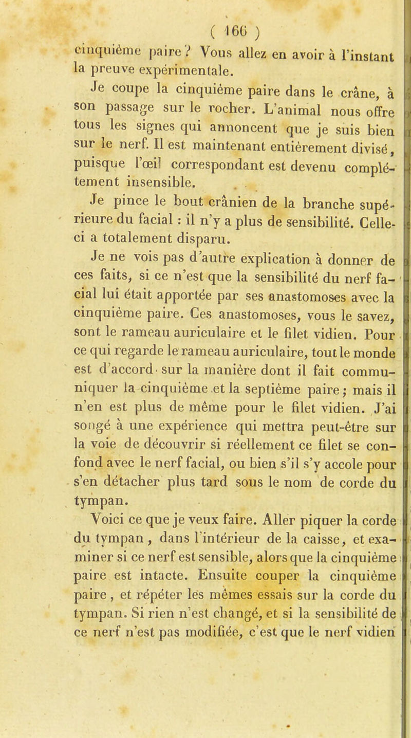 C 160 ) cinquième paire ? Vous allez en avoir à l'instant la preuve expérimentale. Je coupe la cinquième paire dans le crâne, à son passage sur le rocher. L'animal nous offre tous les signes qui annoncent que je suis bien sur le nerf. Il est maintenant entièrement divisé, puisque l'œi! correspondant est devenu complè- tement insensible. . . Je pince le bout crânien de la branche supé- rieure du facial : il n'y a plus de sensibilité. Celle- ci a totalement disparu. Je ne vois pas d'autre explication à donner de ces faits, si ce n'est que la sensibiUté du nerf fa- cial lui était apportée par ses anastomoses avec la cinquième paire. Ces anastomoses, vous le savez, sont le rameau auriculaire et le filet vidien. Pour ce qui regarde le rameau auriculaire, tout le monde est d'accord sur la manière dont il fait commu- niquer la cinquième et la septième paire ; mais il n'en est plus de même pour le filet vidien. J'ai songé à une expérience qui mettra peut-être sur la voie de découvrir si réellement ce filet se con- fond avec le nerf facial, ou bien s'il s'y accole pour s'en détacher plus tard sous le nom de corde du tympan. Voici ce que je veux faire. Aller piquer la corde du tympan , dans l'intérieur de la caisse, et exa- miner si ce nerf est sensible, alors que la cinquième paire est intacte. Ensuite couper la cinquième paire , et répéter lés mêmes essais sur la corde du tympan. Si rien n'est changé, et si la sensibilité de ce nerf n'est pas modifiée, c'est que le nerf vidien