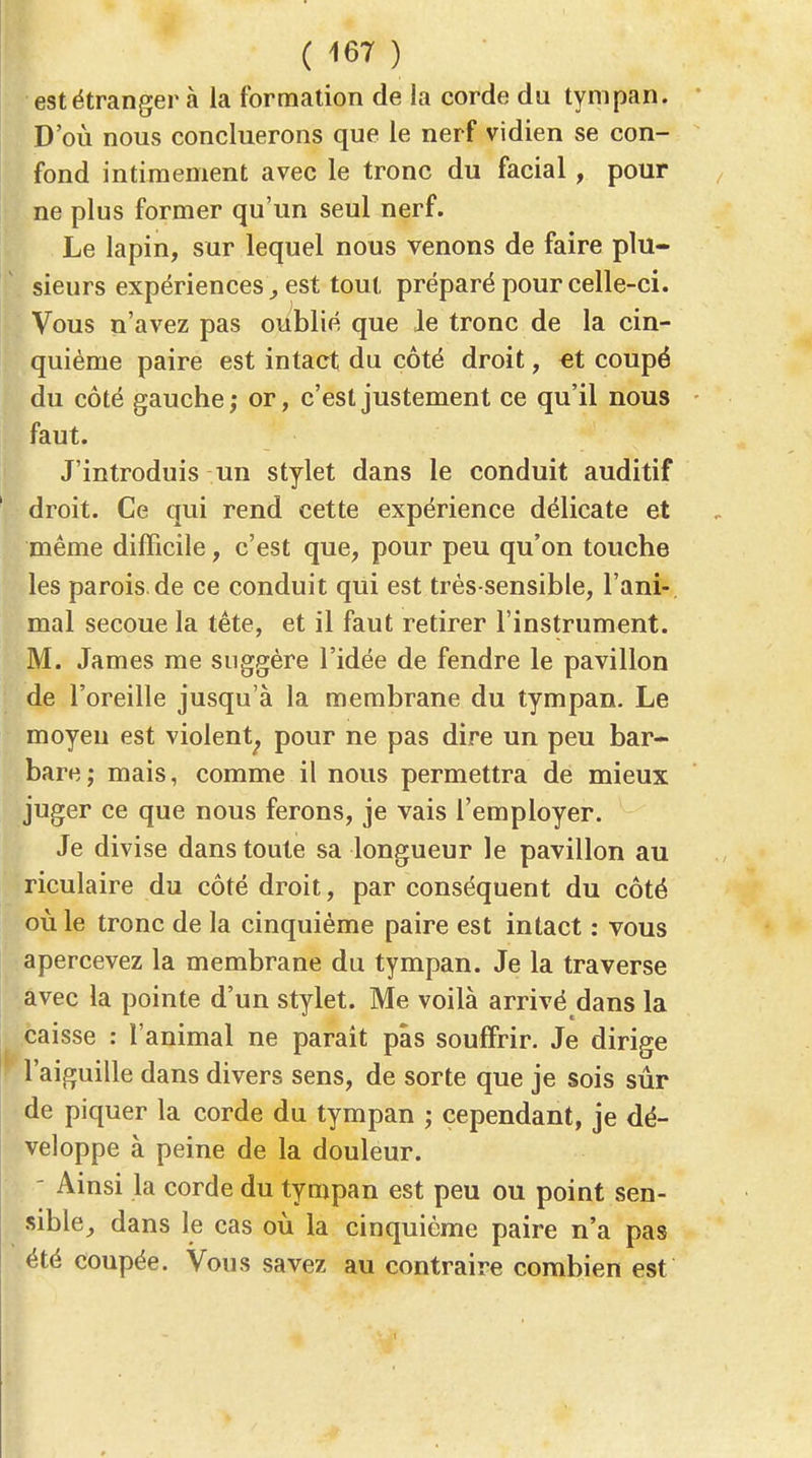 est étranger à la formation de la corde du tympan. D'où nous concluerons que le nerf vidien se con- fond intimement avec le tronc du facial, pour ne plus former qu'un seul nerf. Le lapin, sur lequel nous venons de faire plu- sieurs expériences^ est tout préparé pour celle-ci. Vous n'avez pas oublié que Je tronc de la cin- quième paire est intact du côté droit, €t coupé du côté gauche; or, c'est justement ce qu'il nous faut. J'introduis un stylet dans le conduit auditif droit. Ce qui rend cette expérience délicate et même difficile, c'est que, pour peu qu'on touche les parois.de ce conduit qui est très-sensible, l'ani- mal secoue la tête, et il faut retirer l'instrument. M. James me suggère l'idée de fendre le pavillon de l'oreille jusqu'à la membrane du tympan. Le moyeu est violent^ pour ne pas dire un peu bar- bare mais, comme il nous permettra de mieux juger ce que nous ferons, je vais l'employer. Je divise dans toute sa longueur le pavillon au riculaire du côté droit, par conséquent du côté où le tronc de la cinquième paire est intact : vous apercevez la membrane du tympan. Je la traverse avec la pointe d'un stylet. Me voilà arrivé dans la caisse : l'animal ne parait pas souffrir. Je dirige l'aiguille dans divers sens, de sorte que je sois sûr de piquer la corde du tympan ; cependant, je dé- veloppe à peine de la douleur. - Ainsi la corde du tympan est peu ou point sen- sible, dans le cas où la cinquième paire n'a pas été coupée. Vous savez au contraire combien est