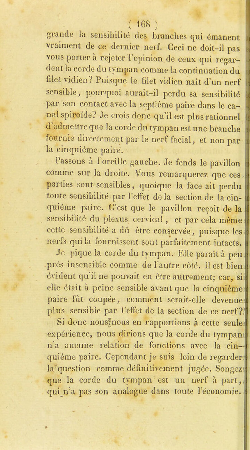 V ( 168 ) grande la sensibilité des branches qui émanent vraiment de ce dernier nerf. Ceci ne doit-il pas vous portera rejeter l'opinion, de ceux qui regar- dent la corde du tympan comme la continuation du filet vidien? Puisque le filet vidien nait d'un nerf sensible, pourquoi aurait-il perdu sa sensibilité par son contact avec la septième paire dans le ca- nal spiroïde? Je crois donc qu'il est plus rationnel d'admettre que la corde du tympan est une branche fournie directement par le nerf facial, et non par la cinquième paire. Passons à ioreille gauche. Je fends le pavillon comme sur la droite. Vous remarquerez que ces parties sont sensibles, quoique la face ait perdu toute sensibilité par l'effet de la section de la cin- quième paire. C'est que le pavillon reçoit de la sensibilité du plexus cervical, et par cela même cette sensibilité a du être conservée, puisque les; nerfs qui la fournissent sont parfaitement intacts. Je pique la corde du tympan. Elle paraît à peui près insensible comme de l'autre côté. Il est bieni évident qu'il ne pouvait en être autrement; car, sii elle était à peine sensible avant que la cinquième paire fût coupée, comment serait-elle devenue plus sensible par l'effet de la section de ce nerf?, Si donc nousfnous en rapportions à cette seule expéi ience, nous dirions que la corde du tympani n'a aucune relation de fonctions avec la cin- quième paire. Cependant je suis loin de regarder lafquestion comme définitivement jugée. Songez que la corde du tympan est un nerf à part,, qui n'a pas son analogue dans toute l'économie.