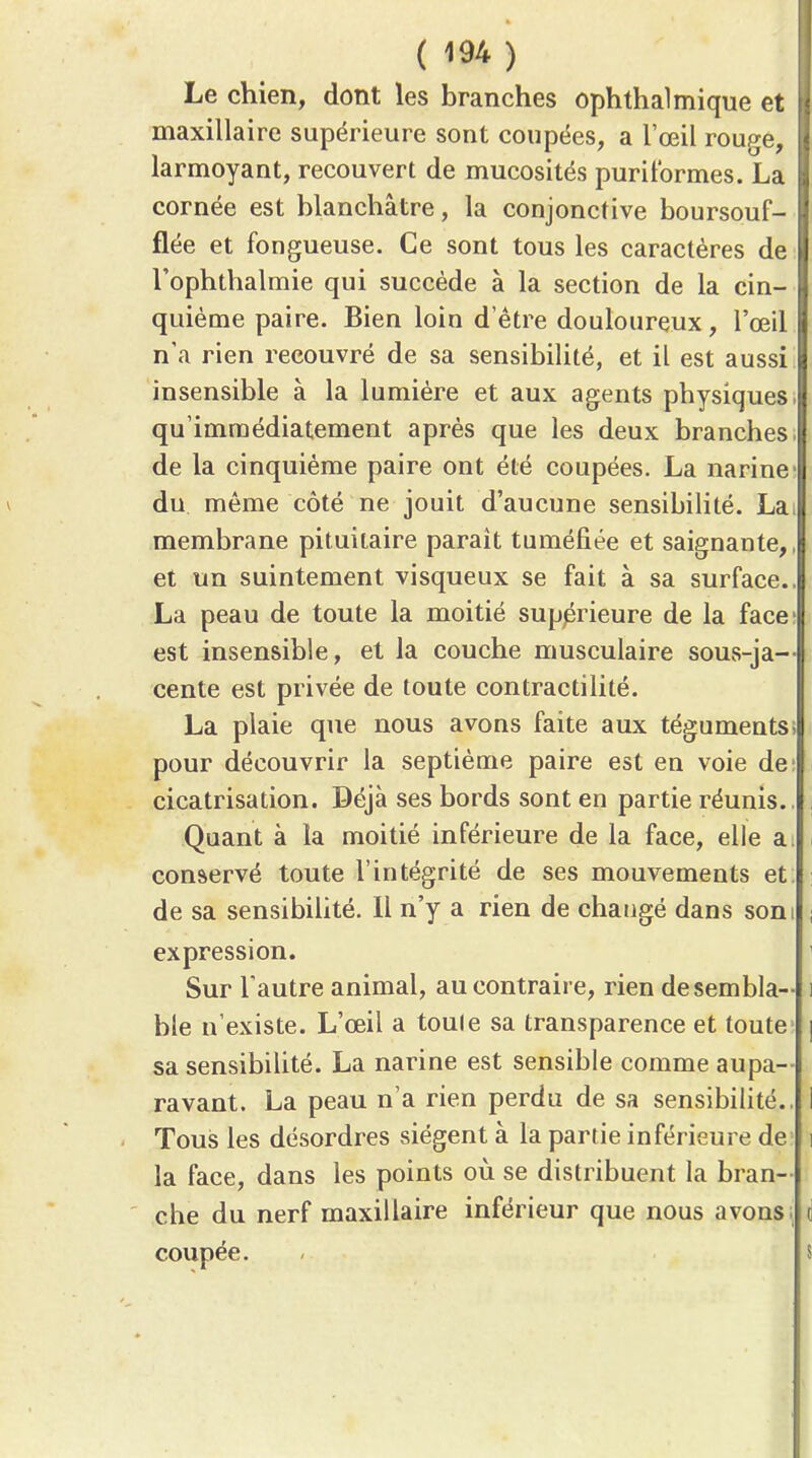 Le chien, dont les branches ophthalmique et maxillaire supérieure sont coupées, a l'œil rouge, larmoyant, recouvert de mucosités puritbrmes. La cornée est blanchâtre, la conjonctive boursouf- flée et fongueuse. Ce sont tous les caractères de Tophthalmie qui succède à la section de la cin- quième paire. Bien loin d'être douloureux, l'œil n'a rien recouvré de sa sensibilité, et il est aussi insensible à la lumière et aux agents physiques, qu'immédiatement après que les deux branches | de la cinquième paire ont été coupées. La narine V du même côté ne jouit d'aucune sensibilité. Lai membrane pituitaire parait tuméfiée et saignante,, et un suintement visqueux se fait à sa surface.. La peau de toute la moitié supprieure de la face' est insensible, et la couche musculaire sous-ja-- cente est privée de toute contractilité. La plaie que nous avons faite aux téguments; pour découvrir la septième paire est en voie de: cicatrisation. Béjà ses bords sont en partie réunis., i Quant à la moitié inférieure de la face, elle a: i conservé toute l'intégrité de ses mouvements et de sa sensibilité. 11 n'y a rien de changé dans som i expression. ' Sur l'autre animal, au contraire, rien de sembla- i ble n'existe. L'œil a toute sa transparence et toute | sa sensibilité. La narine est sensible comme aupa- ravant. La peau n'a rien perdu de sa sensibilité.. I Tous les désordres siègent à la partie inférieure de i la face, dans les points où se distribuent la bran- che du nerf maxillaire inférieur que nous avons; i coupée. ' s