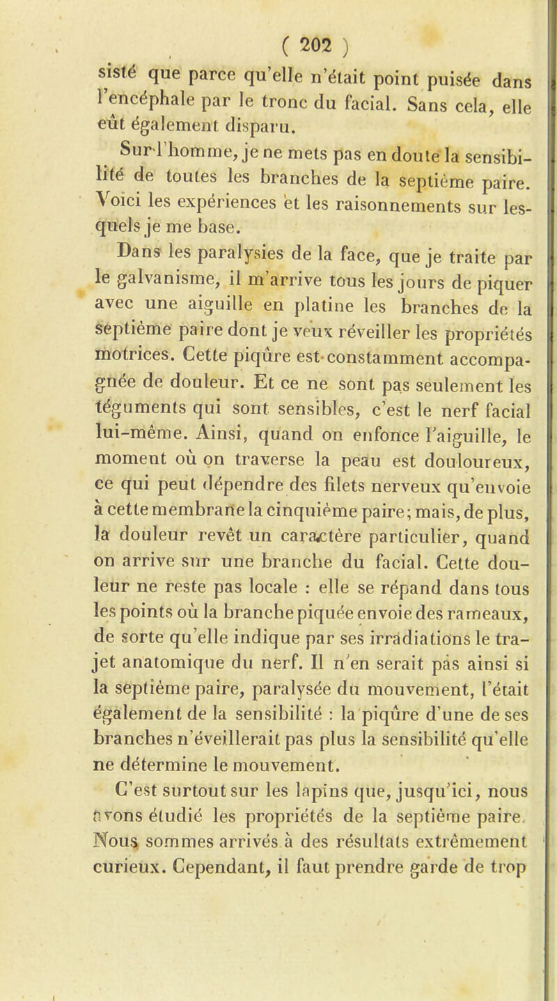 sislé que parce qu'elle n'était point puisée dans l'encéphale par le tronc du facial. Sans cela, elle eût également disparu. Sur l'homme, jene mets pas en doute la sensibi- lité de toutes les branches de la septième paire. Voici les expériences et les raisonnements sur les- quels je me base. Dans les paralysies de la face, que je traite par le galvanisme, il m'arrive tous les jours de piquer avec une aiguille en platine les branches de la s;eptiéme paire dont je veuK réveiller les propriétés motrices. Cette piqûre est-constamment accompa- gnée de douleur. Et ce ne sont pas seulement les téguments qui sont sensibles, c'est le nerf facial lui-même. Ainsi, quand on enfonce Taiguille, le moment où on traverse la peau est douloureux, ce qui peut dépendre des filets nerveux qu'envoie à cette membrane la cinquième paire; mais, de plus, la douleur revêt un caractère particulier, quand on arrive sur une branche du facial. Cette dou- leur ne reste pas locale : elle se répand dans tous les points où la branche piquée envoie des rameaux, de sorte qu'elle indique par ses irradiations le tra- jet anatomique du nerf. Il n'en serait pas ainsi si la septième paire, paralysée du mouvement, l'était également de la sensibilité : la piqûre d'une de ses branches n'éveillerait pas plus la sensibilité qu'elle ne détermine le mouvement. C'est surtout sur les lapins que, jusqu'ici, nous nvons étudié les propriétés de la septième paire. Nou5> sommes arrivés à des résultats extrêmement curieux. Cependant, il faut prendre garde de trop