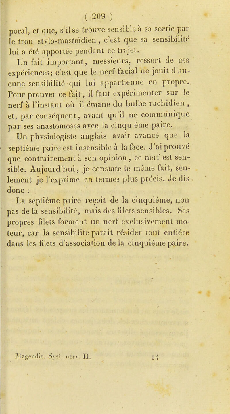 poral, et que, s'il se trouve sensible à sa sortie par le trou stylo-mastoïdien, c'est que sa sensibilité lui a été apportée pendant ce tra jet. Un fiiit important, messieurs, ressort de ces expériences; c'est que le nerf facial ne jouit d'au- cune sensibilité qui lui a;)partienne en propre. Pour prouver ce fait» il faut expérimenter sur le nerf à l'inslanf où il émane du bulbe rachidien , et, par conséquent, avant qu'il ne communique par ses anastomoses avec la cinqu ème paire. Un physiologiste anglais avait avancé que la septième paire est insensible à la face. J'ai prouvé que contrairement à son opinion, ce nerf est sen- sible. Aujourd'hui, je constate le même fait, seu- lement je l'exprime en termes plus précis. Je dis donc : La septième paire reçoit de la cinquième, non pas de la sensibilité, mais des filets sensibles. Ses propres filets formeut un nerf exclusivement mo- teur, car la sensibilité parait résider tout entière dans les filets d'association de la cinquième paire. IMageiulic. Sjsl nci v. II.