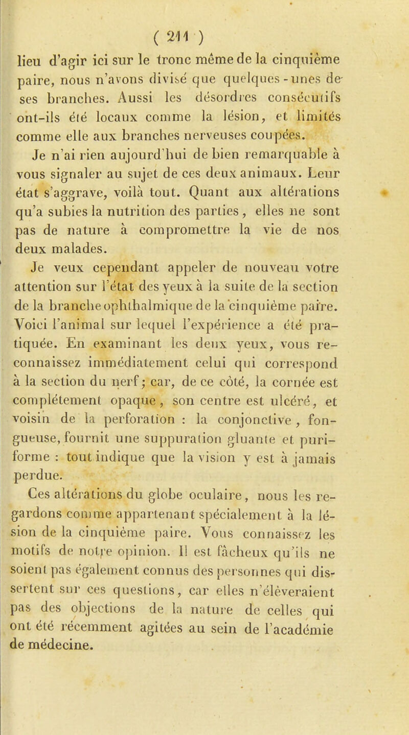 lieu d'agir ici sur le tronc même de la cinquième paire, nous n'avons divise que quelques-unes de- ses branches. Aussi les désordres conséculifs ont-ils élé locaux comme la lésion, et limités comme elle aux branches nerveuses coupées. Je n'ai rien aujourd'hui de bien remarquable à vous signaler au sujet de ces deux animaux. Leur état s'aggrave, voilà tout. Quant aux altérations qu'a subies la nutrition des parties , elles ne sont pas de nature à compromettre la vie de nos deux malades. Je veux cependant appeler de nouveau votre attention sur l'état des yeux à la suite de la section de la branche ophihalmique de la cinquième paire. Voici l'animal sur lequel l'expérience a été pi a- tiquée. En examinant les deux yeux, vous re- connaissez immédiatement celui qui correspond à la section du nerf,- car, de ce côté, la cornée est complètement opaque, son centre est ulcéré, et voisin de la perforation : la conjonctive , fon- gueuse, fournit une suppuration gluanle et puri- forme : tout indique que la vision y est à jamais perdue. Ces altérations du globe oculaire, nous les re- gardons comme appartenant spécialement a la lé- sion de la cinquième paire. Vous connaissez les motifs de notje opinion. 11 est fâcheux qu'ils ne soient pas également connus des personnes qui dis- sertent sur ces questions, car elles n'élèveraient pas des objections de la nature de celles qui ont été récemment agitées au sein de l'académie de médecine.