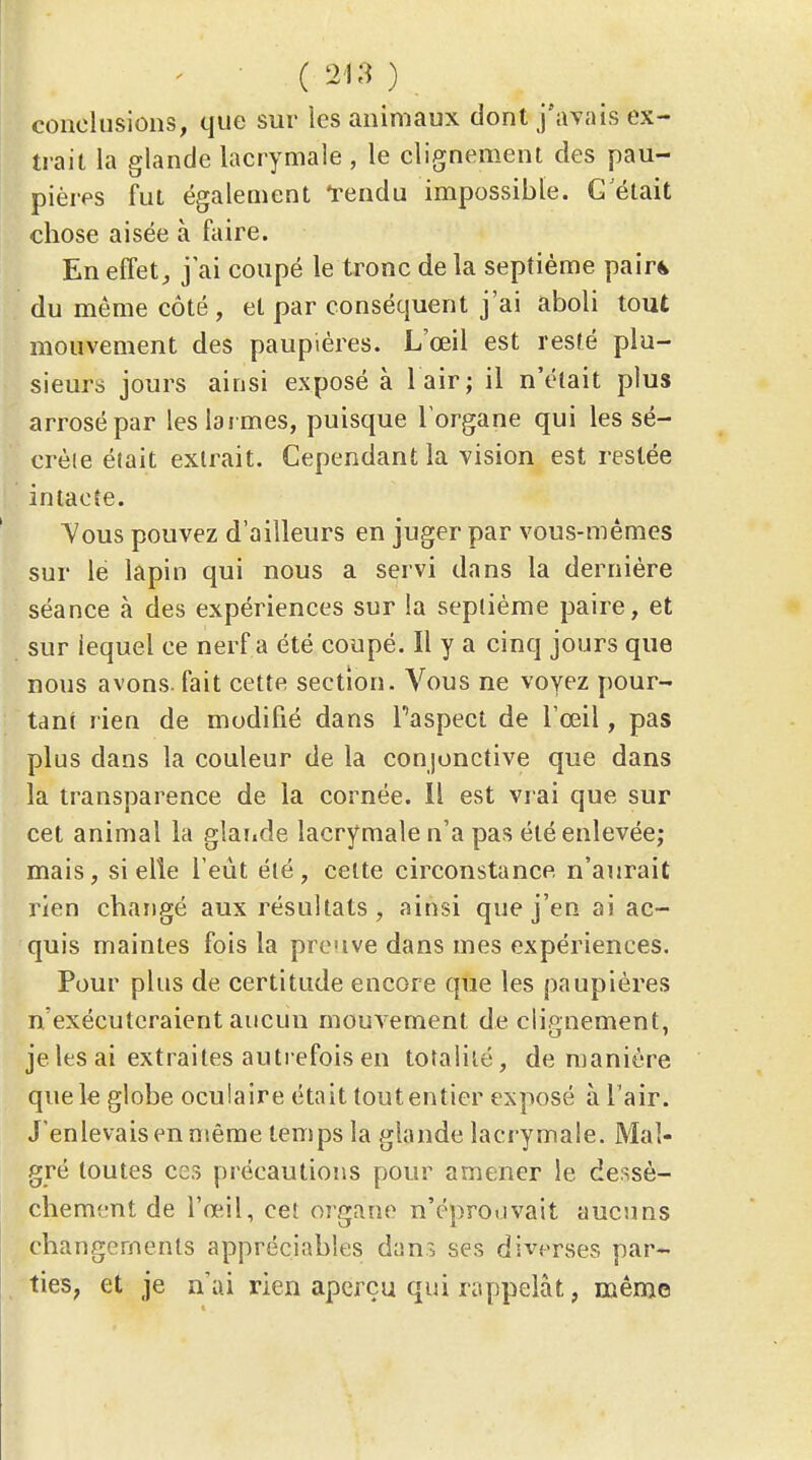 conclusions, que sur ies animaux dont j'ayaîs ex- trait la glande lacrymale , le clignement des pau- pières fut également l'endu impossible. C'était chose aisée à faire. En effets j'ai coupé le tronc de la septième pair^ du même côté, et par conséquent j'ai aboli tout mouvement des paupières. L'œil est resté plu- sieurs jours ainsi exposé à l air; il n'élait plus arrosé par les larmes, puisque l'organe qui les sé- crète était extrait. Cependant la vision est restée intacte. Vous pouvez d'ailleurs en juger par vous-mêmes sur le lapin qui nous a servi dans la dernière séance à des expériences sur la septième paire, et sur lequel ce nerf a été coupé. Il y a cinq jours que nous avons, fait cette section. Vous ne voyez pour- tant rien de modifié dans Taspecl de l'œil, pas plus dans la couleur de la conjonctive que dans la transparence de la cornée. Il est vrai que sur cet animal la glande lacrymale n'a pas été enlevée; mais, si elle l'eut été, cette circonstance n'aurait rien changé aux résultats, ainsi que j'en ai ac- quis maintes fois la preuve dans mes expériences. Pour plus de certitude encore que les paupières n'exécuteraient aucun mouA'ement de clignement, je les ai extraites autrefois en totalité, de manière que le globe oculaire était toutentier exposé à l'air. J'enlevais en même temps la glande lacrymale. Mal- gré toutes ces précautions pour amener le dessè- chement de l'œil, cet oigane n'éprouvait aucuns changements appréciables dans ses diverses par- ties, et je n'ai rien aperçu qui rappelât, même