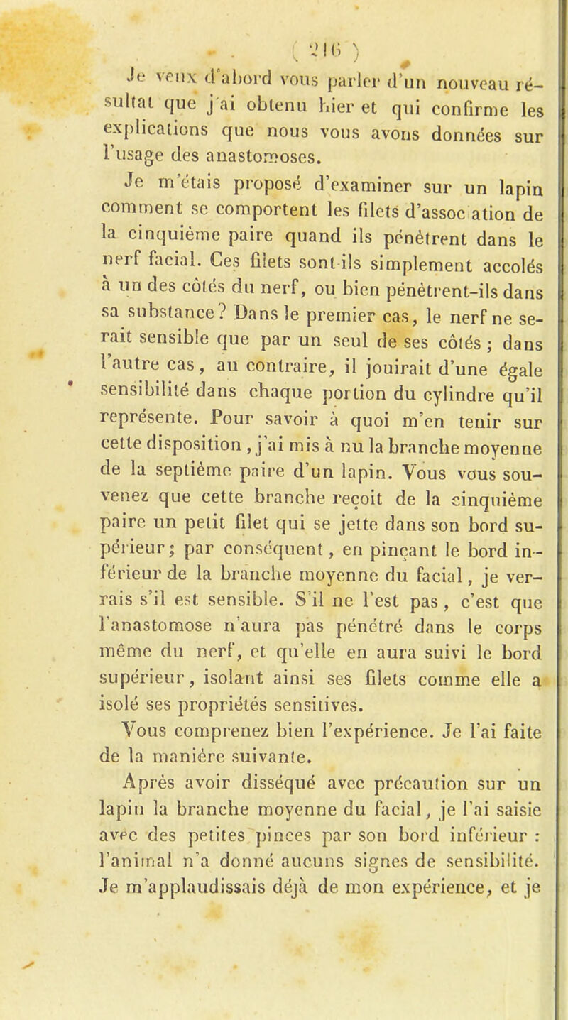 • • . -K' ) Je d'abord vous parler d'un nouveau rë- suhai que j'ai obtenu hier et qui confirme les explications que nous vous avons données sur l'usage des anastomoses. Je m étais proposé d'examiner sur un lapin comment se comportent les filets d'assoc ation de la cinquième paire quand ils pénètrent dans le nerf liicial. Ces filets sont ils simplement accolés à un des côtés du nerf, ou bien pénétrent-ils dans sa substance? Dans le premier cas, le nerf ne se- rait sensible que par un seul de ses côlés ; dans l'autre cas, au contraire, il jouirait d'une égale sensibilité dans chaque portion du cylindre qu'il représente. Pour savoir à quoi m'en tenir sur cette disposition , j'ai mis à nu la branche moyenne de la septième paire d'un lapin. Vous vous sou- venez que cette branche reçoit de la cinquième paire un petit filet qui se jette dans son bord su- périeur; par conséquent, en pinçant le bord in- férieur de la branche moyenne du facial, je ver- rais s'il est sensible. S'il ne l'est pas , c'est que l'anastomose n'aura pas pénétré dans le corps même du nerf, et qu'elle en aura suivi le bord supérieur, isolant ainsi ses filets comme elle a isolé ses propriétés sensiiives. Vous comprenez bien l'expérience. Je l'ai faite de la manière suivante. Après avoir disséqué avec précauîion sur un lapin la branche moyenne du facial, je l'ai saisie avfc des petites pinces par son bord inférieur: l'animal n'a donné aucuns signes de sensibilité. ,Te m'applaudissais déjà de mon expérience; et je