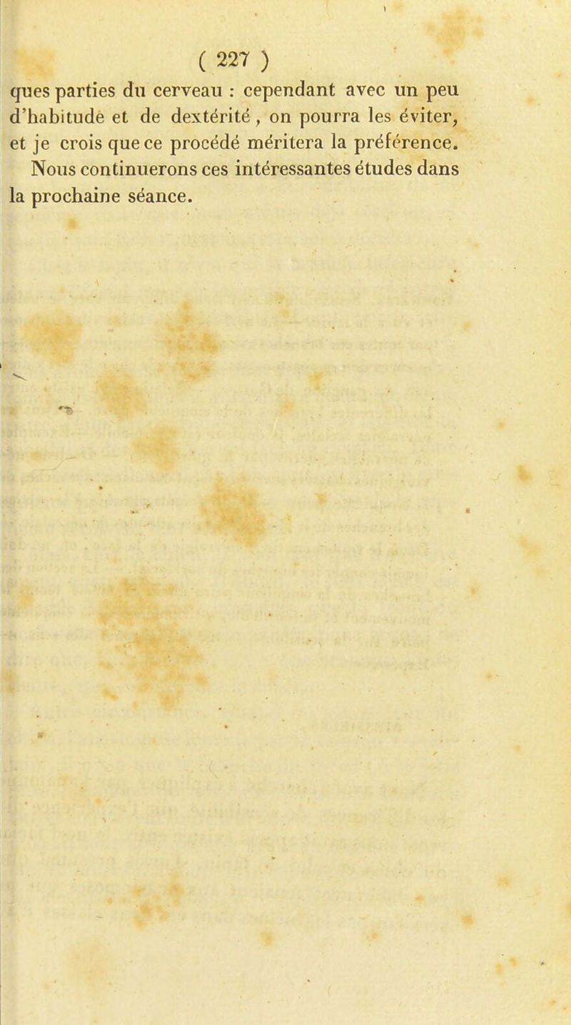 ques parties dn cerveau : cependant avec un peu d'habitude et de dextérité, on pourra les éviter, et je crois que ce procédé méritera la préférence. Nous continuerons ces intéressantes études dans la prochaine séance.