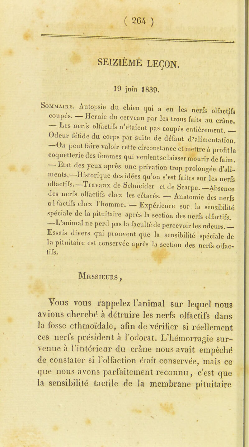 SEIZÏÈMÉ LEÇON. 19 juin 1839. SoMMAiRii. Aulopsfe du chien qui a eu les nerfs olfactifs coupes. — Hernie du cerveau par les trous faits au crâne Les nerfs olfactifs n'étaient pas coupés entièrement — Odeur fétide du corps par suite de défaut d'alimentation. —On peut faire valoir celle circonstance et mettre à profit la coquetterie des femmes qui vculentselaisser mourir de faim. — Etat des yeux après une privation trop prolongée d'ali- ments.—Historique des idées qu'on s'est faites sur les nerfs olfactifs.—Travaux de Schneider et de Scarpa.—Absence des nerfs olfactifs chez les cétacés. — Analomie des nerfs ol factifs chez I homme. — Expérience sur la sensibilité spéciale de la pituitaire après la section des nerfs olfactifs. —L'animal ne perd pas la faculté de percevoir les odeurs.-l Essais divers qui prouvent que la sensibilité spéciale de la pituitaire est conservée après la section des nerfs olfac- tifs. Messieurs , Vous vous rappelez l'animal sur lequel nous avions cherché à détruire les nerfs olfactifs dans la fosse ethmoïdale, afin de vérifier si réellement ces nerfs président à l'odorat. L'hémorragie sur- venue à l'intérieur du crâne nous avait empêché de constater si l'olfaction était conservée, niais ce que nous avons parfaitement reconnu, c'est que la sensibilité tactile de la membrane pituitaire