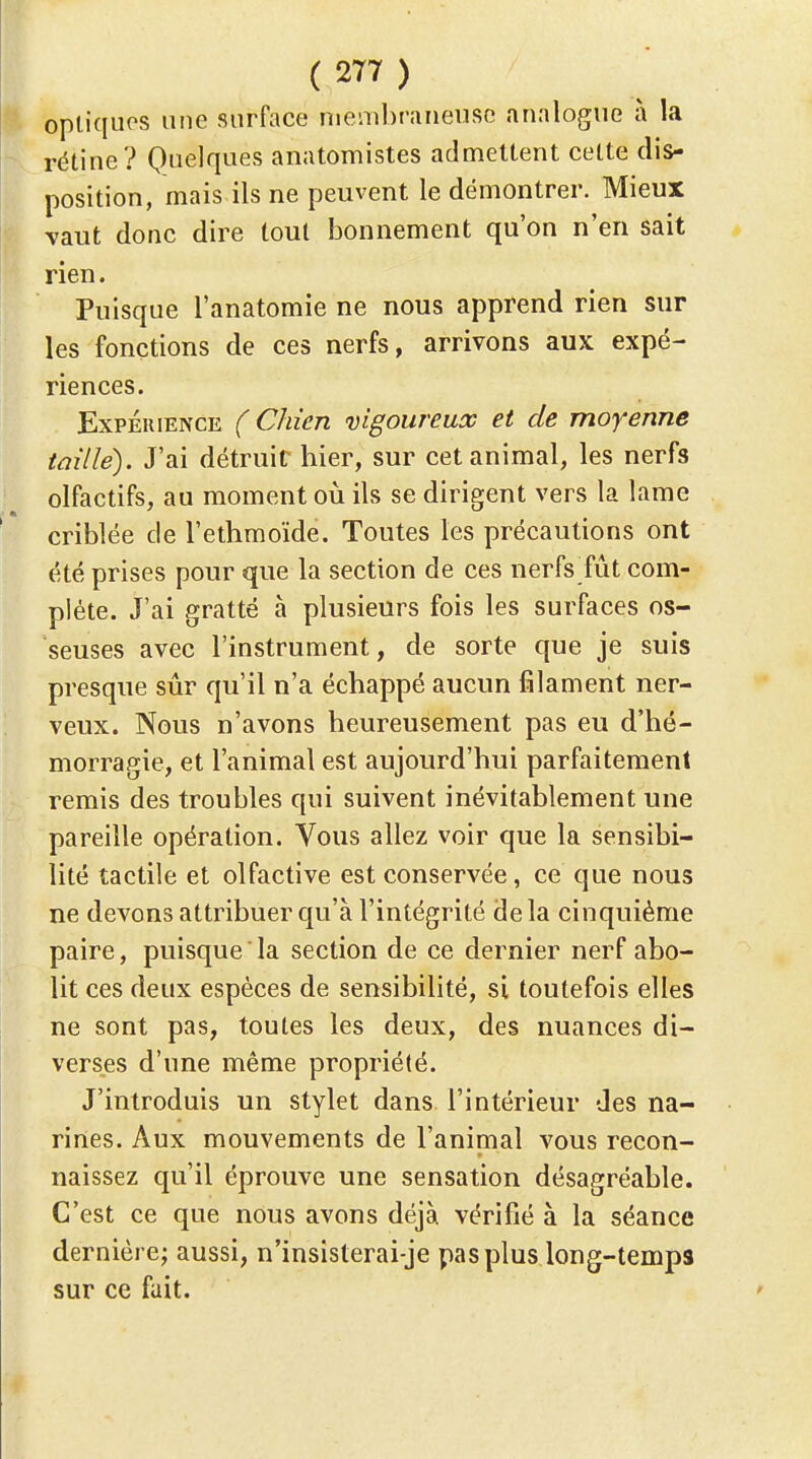 optiques une surface membraneuse analogue à la rétine? Quelques anatomistes admettent cette dis- position, mais ils ne peuvent le démontrer. Mieux -vaut donc dire tout bonnement qu'on n'en sait rien. Puisque l'anatomie ne nous apprend rien sur les fonctions de ces nerfs, arrivons aux expé- riences. Expérience ( Chien vigoureux et de moyenne taille). J'ai détruit hier, sur cet animal, les nerfs olfactifs, au moment où ils se dirigent vers la lame criblée de l'ethmoïde. Toutes les précautions ont été prises pour que la section de ces nerfs fût com- plète. J'ai gratté à plusieurs fois les surfaces os- seuses avec l'instrument, de sorte que je suis presque sûr qu'il n'a échappé aucun filament ner- veux. Nous n'avons heureusement pas eu d'hé- morragie, et l'animal est aujourd'hui parfaitement remis des troubles qui suivent inévitablement une pareille opération. Vous allez voir que la sensibi- lité tactile et olfactive est conservée, ce que nous ne devons attribuer qu'à l'intégrité delà cinquième paire, puisque la section de ce dernier nerf abo- lit ces deux espèces de sensibilité, si toutefois elles ne sont pas, toutes les deux, des nuances di- verses d'une même propriété. J'introduis un stylet dans l'intérieur des na- rines. Aux mouvements de l'animal vous recon- naissez qu'il éprouve une sensation désagréable. C'est ce que nous avons déjà vérifié à la séance dernière; aussi, n'insisterai-je pas plus long-temps sur ce fait.