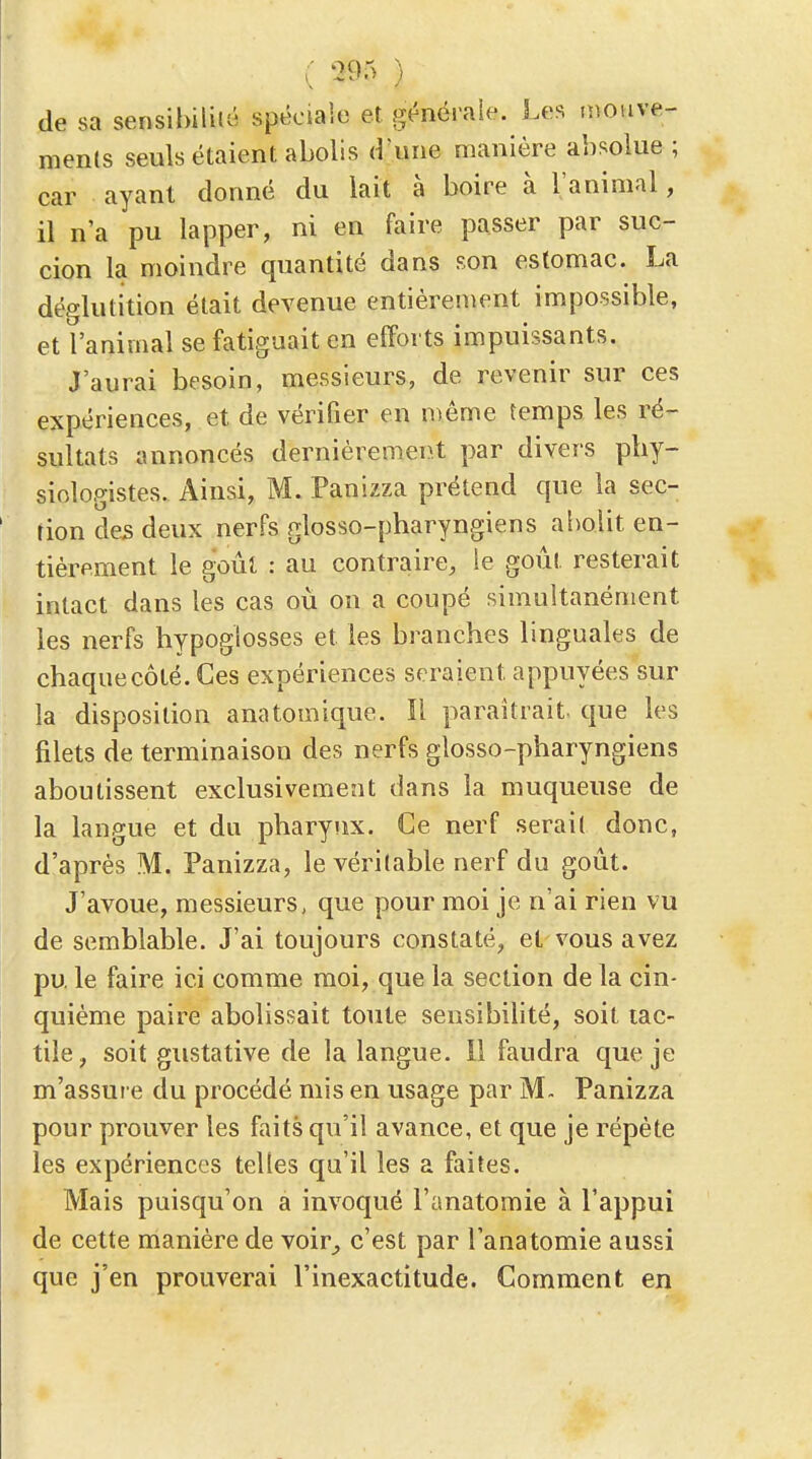 de sa sensibilité spéciale et générale. J.es inouve- menls seuls étaient abolis d'une manière absolue ; car ayant donné du lait à boire à l'animal, il n'a pu lapper, ni en faire passer par suc- cion la moindre quantité dans son estomac. La déglutition était devenue entièrement impossible, et l'animal se fatiguait en efforts impuissants. J'aurai besoin, messieurs, de revenir sur ces expériences, et de vérifier en même temps les ré- sultats annoncés dernièrement par divers pby- siologistes. Ainsi, M. Panizza prétend que la sec- tion des deux nerfs glosso-pharyngiens abolit en- tièrement le goût : au contraire, le goût resterait intact dans les cas où on a coupé simultanément les nerfs hypoglosses et les branches linguales de chaque côté. Ces expériences seraient appuyées sur la disposition anatomique. Il paraîtrait- que les filets de terminaison des nerfs glosso-pharyngiens aboutissent exclusivement dans la muqueuse de la langue et du pharynx. Ce nerf serail donc, d'après M. Panizza, le véritable nerf du goût. J'avoue, messieurs, que pour moi je n'ai rien vu de semblable. J'ai toujours constaté^ et vous avez pu le faire ici comme moi, que la section de la cin- quième paire abolissait toute sensibilité, soit tac- tile, soit gustative de la langue. 11 faudra que je m'assure du procédé mis en usage par M- Panizza pour prouver les faits qu'il avance, et que je répète les expériences telles qu'il les a faites. Mais puisqu'on a invoqué l'anatomie à l'appui de cette manière de voir^ c'est par l'anatomie aussi que j'en prouverai l'inexactitude. Comment en