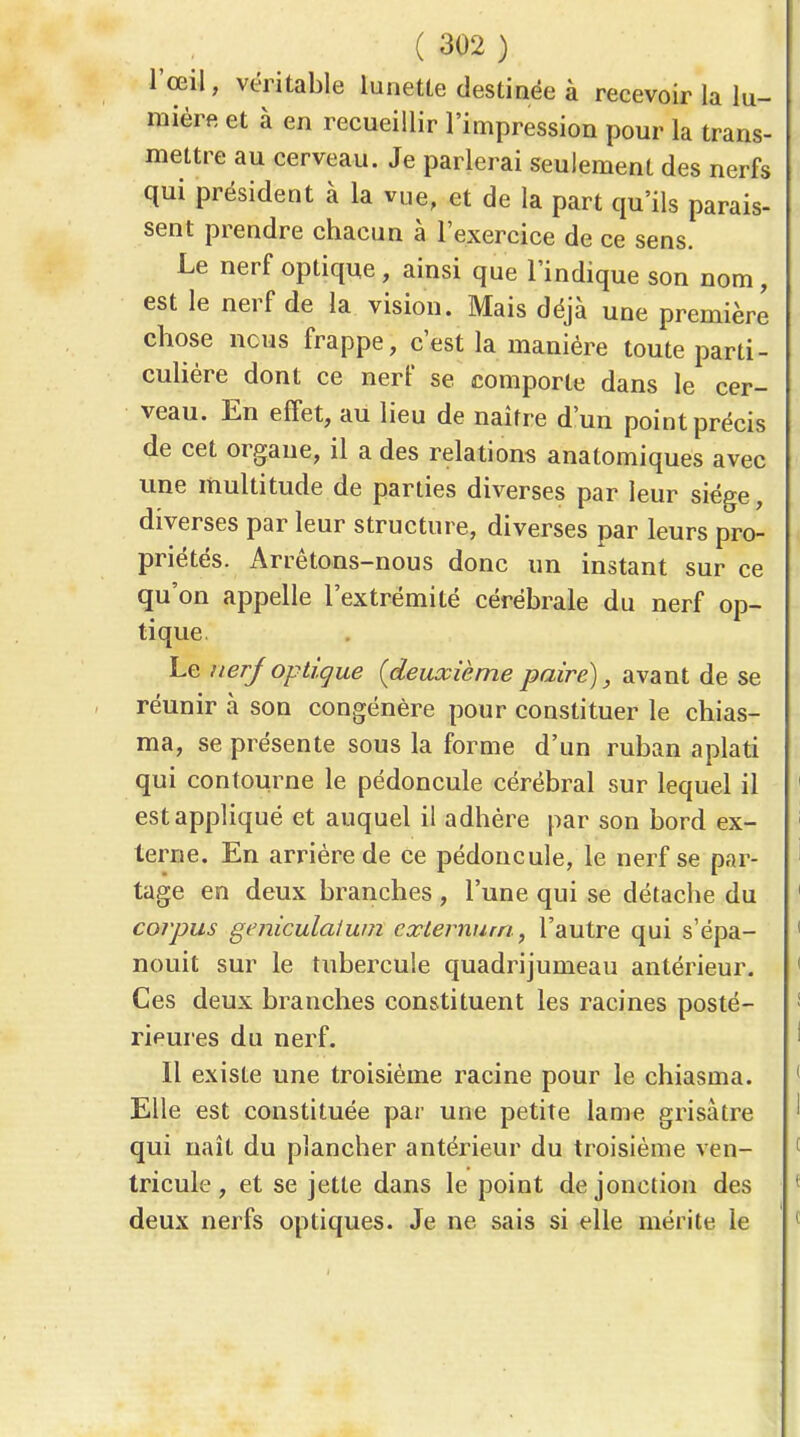 l'œil, véritable lunette destinée à recevoir la lu- mière et à en recueillir l'impression pour la trans- mettre au cerveau. Je parlerai seulement des nerfs qui président à la vue, et de la part qu'ils parais- sent prendre chacun à l'exercice de ce sens. Le nerf optique , ainsi que l'indique son nom, est le nerf de la vision. Mais déjà une première chose nous frappe, c'est la manière toute parti- cuhére dont ce nerf se comporte dans le cer- veau. En effet, au lieu de naître d'un point précis de cet organe, il a des relations anatomiques avec une multitude de parties diverses par leur siège, diverses par leur structure, diverses par leurs pro- priétés. Arrêtons-nous donc un instant sur ce qu'on appelle l'extrémité cérébrale du nerf op- tique. Le nerjoptique {deuxième paire), avant de se réunir à son congénère pour constituer le chias- ma, se présente sous la forme d'un ruban aplati qui contourne le pédoncule cérébral sur lequel il est appliqué et auquel il adhère par son bord ex- terne. En arrière de ce pédoncule, le nerf se par- tage en deux branches , l'une qui se détache du corpus geniculaiwn cxlermim, l'autre qui s'épa- nouit sur le tubercule quadrijumeau antérieur. Ces deux branches constituent les racines posté- rieures du nerf. Il existe une troisième racine pour le chiasma. Elle est constituée par une petite lame grisâtre qui naît du plancher antérieur du troisième ven- tricule, et se jette dans le point de jonction des deux nerfs optiques. Je ne sais si elle mérite le