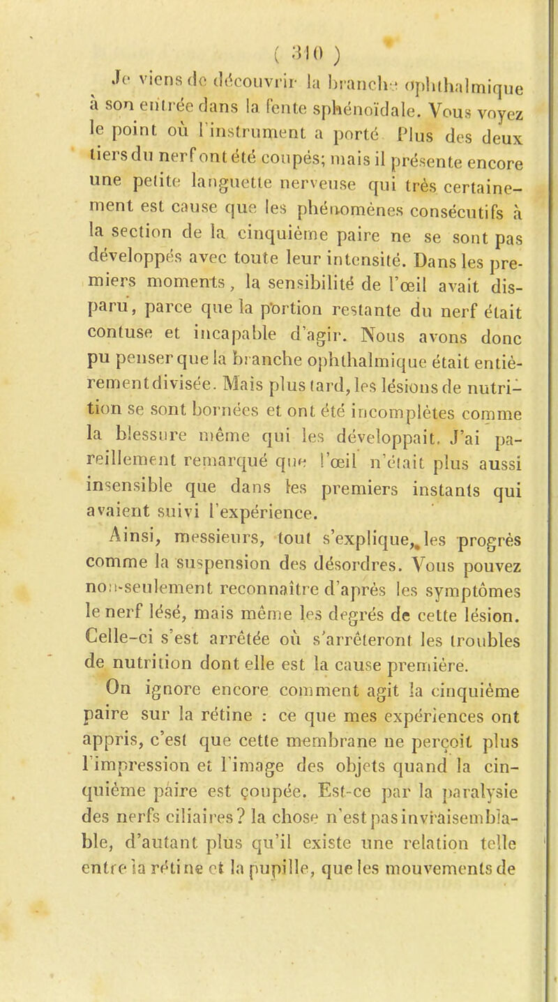 ( -i io ) Jo viens d« tli^couvrir la bianch ' oplilhalmique à son entrée dans la fente sphénoïdale. Vous voyez le point où l instrument a porté Plus des deux tiers du nerf ont été coupés; mais il présente encore une petite languette nerveuse qui très certaine- ment est cause que les phénomènes consécutifs à la section de la cinquième paire ne se sont pas développés avec toute leur intensité. Dans les pre- miers moments, la sensibilité de l'œil avait dis- paru, parce que la p'ortion restante du nerf était contuse et incapable d'agir. Nous avons donc pu penser que la branche ophthalmique était entiè- rementdivisée. Mais plus tard, les lésions de nutri- tion se sont bornées et ont été incomplètes comme la blessure même qui les développait, J'ai pa- reillement remarqué que l'œil n'était plus aussi insensible que dans les premiers instants qui avaient suivi l'expérience. Ainsi, messieurs, tout s'explique,, les progrès comme la suspension des désordres. Vous pouvez noM-seulement reconnaître d'après les symptômes le nerf lésé, mais même les degrés de cette lésion. Celle-ci s'est arrêtée où s'arrêteront les troubles de nutrition dont elle est la cause première. On ignore encore comment agit la cinquième paire sur la rétine : ce que mes expériences ont appris, c'est que cette membrane ne perçoit plus l'impression et l'image des objets quand la cin- quième paire est coupée. Est-ce par la paralysie des nerfs ciîiaires? la chose n'est pas invi'aisembla- ble, d'autant plus qu'il existe une relation telle entre ia rétine et la pupille, que les mouvements de