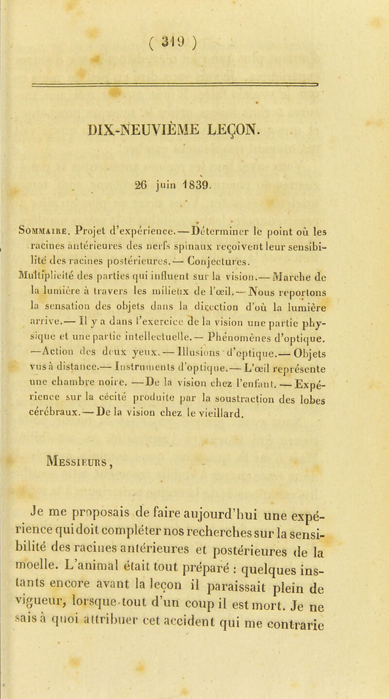 DIX-NEUVIÈME LEÇON. 26 juin 1839. SoMMAïUE. Projet d'expérience. — Déterminer le point oii les racines antérieures des nerfs spinaux reçoivent leur sensibi- lité des racines postérieures.— Conjectures. Multipiicilé des parties qui influent sur la vision.— Marche de la lumière à travers les milielix de l'œil.— Nous reportons la sensation des objets dans la diccction d'où la lumière arrive.— Il y a dans l'exercice de la vision une partie phy- sique et une partie intellectuelle. — Phénomènes d'optique. —Action des deux yeux. — Illusions d'optique.— Objets vus à distance.— Instruments d'optique.— L'œil représente une chambre noire. —De la vision chez l'enfant. — Expé- rience sur la cécité produite par la soustraction des lobes cérébraux. — Delà vision chez le vieillard. Messifutîs, Je me proposais de faire aujourd'hui une expé- rience qui doit compléter nos recherches sur la sensi- bilité des racines antérieures et postérieures de la moelle. L'animal était tout préparé : quelques ins- tants encore avant la leçon il paraissait plein de vigueur, lorsque, tout d'un coup il est mort. Je ne •sais à quoi attribuer cet accident qui me contrarie