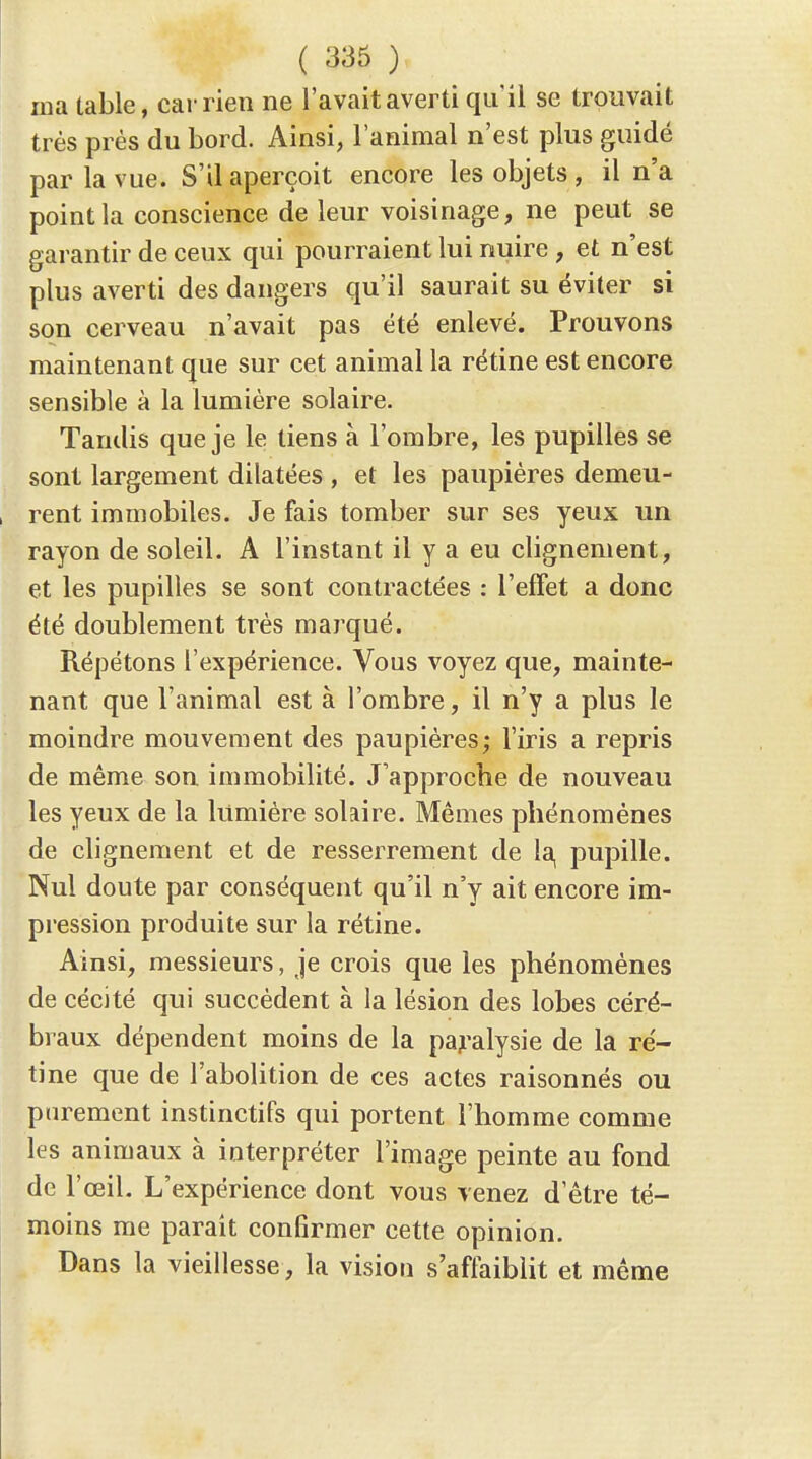 ( 336 ) ma table, car rien ne l'avait averti qu'il se trouvait très prés du bord. Ainsi, l'animal n'est plus guidé par la vue. S'il aperçoit encore les objets , il n'a point la conscience de leur voisinage, ne peut se garantir de ceux qui pourraient lui nuire , et n'est plus averti des dangers qu'il saurait su éviter si son cerveau n'avait pas été enlevé. Prouvons maintenant que sur cet animal la rétine est encore sensible à la lumière solaire. Tandis que je le tiens à l'ombre, les pupilles se sont largement dilatées , et les paupières demeu- rent immobiles. Je fais tomber sur ses yeux un rayon de soleil. A l'instant il y a eu clignement, et les pupilles se sont contractées : l'effet a donc été doublement très marqué. Répétons l'expérience. Vous voyez que, mainte- nant que l'animal est à l'ombre, il n'y a plus le moindre mouvement des paupières; l'iris a repris de même son immobilité. J'approche de nouveau les yeux de la lumière solaire. Mêmes phénomènes de clignement et de resserrement de la, pupille. Nul doute par conséquent qu'il n'y ait encore im- pression produite sur la rétine. Ainsi, messieurs, je crois que les phénomènes de cécité qui succèdent à la lésion des lobes céré- braux dépendent moins de la paj'alysie de la ré- tine que de l'abolition de ces actes raisonnés ou purement instinctifs qui portent l'homme comme les animaux à interpréter l'image peinte au fond de l'œil. L'expérience dont vous venez d'être té- moins me parait confirmer cette opinion. Dans la vieillesse, la vision s'affaiblit et même